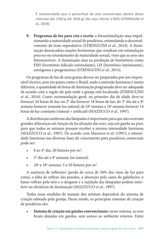 Seção 3.1 / Introdução à avicultura de postura e aspectos gerais da cria e recria - 115
É recomendado que o porcentual de aves encontradas dentro desse
intervalo (de 1350 g até 1650 g) não seja inferior a 80% (STRINGUINI et
al., 2014).
9.	
Programas de luz para cria e recria: a fotoestimulação atua impul-
sionando a maturidade sexual de poedeiras, estimulando o desenvol-
vimento do trato reprodutivo (STRINGUINI et al., 2014). A ilumi-
nação desencadeia reações hormonais que resultam em estimulação
precoce ou retardamento da maturidade sexual, visto que as aves são
fotossensíveis. A iluminação atua na produção de hormônios como
FSH (hormônio folículo-estimulante), LH (hormônio luteinizante),
estrógenos e progesterona (STRINGUINI et al., 2014).
Os programas de luz de uma granja devem ser preparados por um respon-
sável técnico, pois em países como o Brasil, onde a extensão luminosa é muito
diferente, a quantidade de horas de iluminação programada deve ser adequada
de acordo com a região do país onde a granja está localizada (STRINGUINI
et al., 2014). Como recomendação geral, no primeiro dia de idade deve-se
fornecer 24 horas de luz; no 2° dia fornecer 18 horas de luz; do 3° dia até a 9ª
semana fornecer somente luz natural; da 10a
semana a 18a
semana fornecer 14
horas de luz constante (natural + artificial) (MAZZUCO et al., 1997).
A distribuição uniforme das lâmpadas é importante para que não ocorram
grandes diferenças em função da localização das aves, seja em gaiola ou piso,
para que todos os animais possam receber a mesma intensidade luminosa
(MAZZUCO et al., 1997). De acordo com Mazzuco et al. (1997), a intensi-
dade luminosa nas diversas fases de crescimento para poedeiras comerciais
pode ser:
• 0 ao 4° dia: 20 lúmens por m2
;
• 5° dia até a 9a
semana: luz natural;
• 10ª a 18ª semana: 5 a 10 lúmens por m2
.
A ausência de refletores (perda de cerca de 50% dos raios de luz para
cima), a falta de reflexo das paredes, a absorção pela cama do galinheiro, o
baixo reflexo pelo teto e o desgaste e a sujidade das lâmpadas podem inter-
ferir na eficiência da iluminação (MAZZUCO et al., 1997).
Todas essas medidas de manejo dos animais dependem do sistema de
criação adotado pela granja. Desse modo, os principais sistemas de criação
de poedeiras são:
• Sistema de criação em gaiolas convencionais: nesse sistema, as aves
ficam alojadas em gaiolas, sem acesso ao ambiente externo. Entre
 