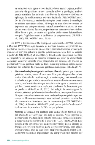 116-U3 / Criação de poedeiras
as principais vantagens estão a facilidade em retirar dejetos, melhor
controle de parasitas, maior controle sobre a produção, melhor
estado sanitário dos animais, distribuição de alimentos facilitada e
aplicação de medicamentos e vacinas facilitada (STRINGUINI et al.,
2014). No entanto, a maior desvantagem desse sistema é em relação
ao menor bem-estar animal, visto que as aves não são capazes de
expressar seu comportamento natural, como bater e esticar as asas,
ciscar, tomar banho de areia, empoleirar-se e permanecer nos ninhos;
além disso, o piso de arame das gaiolas pode causar deformidades
nos pés, fragilidade óssea e problemas de empenamento (PRAES et
al., 2012; STRINGUINI et al., 2014).
Em 1999, a Comission of the European Communities (1999) elaborou
a Diretiva 1999/74/CE, que descreve as normas mínimas de proteção das
poedeiras, estabelecendo que as gaiolas convencionais devem ter área de pelo
menos 550 cm2
por galinha e proibiu definitivamente esse tipo de criação
a partir de 2012 (PRAES et al., 2012). O Brasil ainda não possui esse tipo
de normativa, no entanto as maiores empresas do setor de alimentação
decidiram comprar somente ovos produzidos em sistemas de criação de
poedeiras livres de gaiolas a partir de 2025, o que impulsiona o setor a adotar
mudanças nos sistemas de criação em gaiolas convencionais (BECK, 2017).
• Sistema de criação em gaiolas enriquecidas: são gaiolas que possuem
poleiros, ninhos, material de cama, lixa para desgaste das unhas,
maior liberdade de movimentação e maior espaço nos comedouros
e bebedouros, permitindo que todas as aves se alimentem ao mesmo
tempo, sendo um sistema que associa as vantagens econômicas das
gaiolas convencionais com melhores condições de bem-estar para
as poedeiras (PRAES et al., 2012). Em relação às desvantagens do
sistema, como as galinhas não são debicadas, ocorrem problemas com
bicagens entre elas e nos ovos, além do fato de que os poleiros podem
causar problemas no esterno das aves, devido à pressão exercida sobre
ele, e aumentar o número de ovos rachados ou sujos (STRINGUINI et
al., 2014). A Diretiva 1999/74/CE prevê que as gaiolas “melhoradas”
tenham uma área mínima de 750 cm2
por galinha.
• Sistema de criação em aviários com cama (piso): também pode
ser chamado de “cage free” ou livre de gaiolas. Nesse sistema, as
poedeiras são criadas no piso coberto com cama, com acesso a ninhos
e poleiros dispostos por todo o aviário (THIMOTHEO, 2016). Esse
sistema pode ser similar aos galpões empregados para a criação de
frangos de corte ou pode ter parte do piso perfurado, com grades
que separam as aves de suas fezes; proporciona, ainda, maior facili-
dade para os animais expressarem seu comportamento natural, por
 