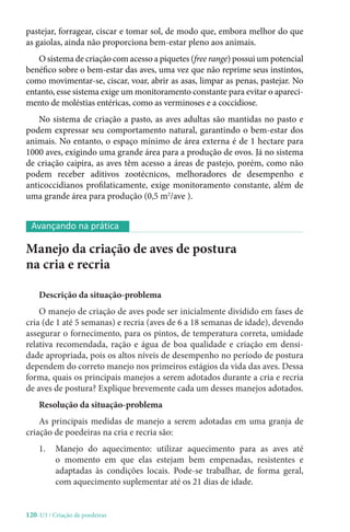 120-U3 / Criação de poedeiras
pastejar, forragear, ciscar e tomar sol, de modo que, embora melhor do que
as gaiolas, ainda não proporciona bem-estar pleno aos animais.
O sistema de criação com acesso a piquetes (free range) possui um potencial
benéfico sobre o bem-estar das aves, uma vez que não reprime seus instintos,
como movimentar-se, ciscar, voar, abrir as asas, limpar as penas, pastejar. No
entanto, esse sistema exige um monitoramento constante para evitar o apareci-
mento de moléstias entéricas, como as verminoses e a coccidiose.
No sistema de criação a pasto, as aves adultas são mantidas no pasto e
podem expressar seu comportamento natural, garantindo o bem-estar dos
animais. No entanto, o espaço mínimo de área externa é de 1 hectare para
1000 aves, exigindo uma grande área para a produção de ovos. Já no sistema
de criação caipira, as aves têm acesso a áreas de pastejo, porém, como não
podem receber aditivos zootécnicos, melhoradores de desempenho e
anticoccidianos profilaticamente, exige monitoramento constante, além de
uma grande área para produção (0,5 m2
/ave ).
Manejo da criação de aves de postura
na cria e recria
Descrição da situação-problema
O manejo de criação de aves pode ser inicialmente dividido em fases de
cria (de 1 até 5 semanas) e recria (aves de 6 a 18 semanas de idade), devendo
assegurar o fornecimento, para os pintos, de temperatura correta, umidade
relativa recomendada, ração e água de boa qualidade e criação em densi-
dade apropriada, pois os altos níveis de desempenho no período de postura
dependem do correto manejo nos primeiros estágios da vida das aves. Dessa
forma, quais os principais manejos a serem adotados durante a cria e recria
de aves de postura? Explique brevemente cada um desses manejos adotados.
Resolução da situação-problema
As principais medidas de manejo a serem adotadas em uma granja de
criação de poedeiras na cria e recria são:
1. 
Manejo do aquecimento: utilizar aquecimento para as aves até
o momento em que elas estejam bem empenadas, resistentes e
adaptadas às condições locais. Pode-se trabalhar, de forma geral,
com aquecimento suplementar até os 21 dias de idade.
Avançando na prática
 