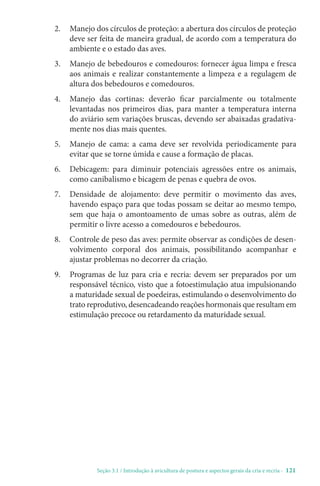 Seção 3.1 / Introdução à avicultura de postura e aspectos gerais da cria e recria - 121
2. 
Manejo dos círculos de proteção: a abertura dos círculos de proteção
deve ser feita de maneira gradual, de acordo com a temperatura do
ambiente e o estado das aves.
3. 
Manejo de bebedouros e comedouros: fornecer água limpa e fresca
aos animais e realizar constantemente a limpeza e a regulagem de
altura dos bebedouros e comedouros.
4. 
Manejo das cortinas: deverão ficar parcialmente ou totalmente
levantadas nos primeiros dias, para manter a temperatura interna
do aviário sem variações bruscas, devendo ser abaixadas gradativa-
mente nos dias mais quentes.
5. 
Manejo de cama: a cama deve ser revolvida periodicamente para
evitar que se torne úmida e cause a formação de placas.
6. 
Debicagem: para diminuir potenciais agressões entre os animais,
como canibalismo e bicagem de penas e quebra de ovos.
7. 
Densidade de alojamento: deve permitir o movimento das aves,
havendo espaço para que todas possam se deitar ao mesmo tempo,
sem que haja o amontoamento de umas sobre as outras, além de
permitir o livre acesso a comedouros e bebedouros.
8. 
Controle de peso das aves: permite observar as condições de desen-
volvimento corporal dos animais, possibilitando acompanhar e
ajustar problemas no decorrer da criação.
9. 
Programas de luz para cria e recria: devem ser preparados por um
responsável técnico, visto que a fotoestimulação atua impulsionando
a maturidade sexual de poedeiras, estimulando o desenvolvimento do
trato reprodutivo, desencadeando reações hormonais que resultam em
estimulação precoce ou retardamento da maturidade sexual.
 