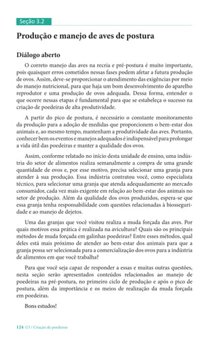 124-U3 / Criação de poedeiras
Produção e manejo de aves de postura
Diálogo aberto
O correto manejo das aves na recria e pré-postura é muito importante,
pois quaisquer erros cometidos nessas fases podem afetar a futura produção
de ovos. Assim, deve-se proporcionar o atendimento das exigências por meio
do manejo nutricional, para que haja um bom desenvolvimento do aparelho
reprodutor e uma produção de ovos adequada. Dessa forma, entender o
que ocorre nessas etapas é fundamental para que se estabeleça o sucesso na
criação de poedeiras de alta produtividade.
A partir do pico de postura, é necessário o constante monitoramento
da produção para a adoção de medidas que proporcionem o bem-estar dos
animais e, ao mesmo tempo, mantenham a produtividade das aves. Portanto,
conhecerbemoseventosemanejosadequadoséindispensávelparaprolongar
a vida útil das poedeiras e manter a qualidade dos ovos.
Assim, conforme relatado no início desta unidade de ensino, uma indús-
tria do setor de alimentos realiza semanalmente a compra de uma grande
quantidade de ovos e, por esse motivo, precisa selecionar uma granja para
atender à sua produção. Essa indústria contratou você, como especialista
técnico, para selecionar uma granja que atenda adequadamente ao mercado
consumidor, cada vez mais exigente em relação ao bem-estar dos animais no
setor de produção. Além da qualidade dos ovos produzidos, espera-se que
essa granja tenha responsabilidade com questões relacionadas à biosseguri-
dade e ao manejo de dejetos.
Uma das granjas que você visitou realiza a muda forçada das aves. Por
quais motivos essa prática é realizada na avicultura? Quais são os principais
métodos de muda forçada em galinhas poedeiras? Entre esses métodos, qual
deles está mais próximo de atender ao bem-estar dos animais para que a
granja possa ser selecionada para a comercialização dos ovos para a indústria
de alimentos em que você trabalha?
Para que você seja capaz de responder a essas e muitas outras questões,
nesta seção serão apresentados conteúdos relacionados ao manejo de
poedeiras na pré-postura, no primeiro ciclo de produção e após o pico de
postura, além da importância e os meios de realização da muda forçada
em poedeiras.
Bons estudos!
Seção 3.2
 