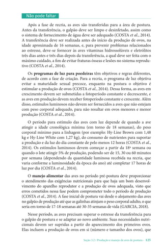 Seção 3.2 / Produção e manejo de aves de postura - 125
Não pode faltar
Após a fase de recria, as aves são transferidas para a área de postura.
Antes da transferência, o galpão deve ser limpo e desinfetado, assim como
o sistema de fornecimento de água deve ser adequado (COSTA et al., 2014).
A transferência deve ser realizada antes do início da produção de ovos, na
idade aproximada de 16 semanas, e, para prevenir problemas relacionados
ao estresse, deve-se fornecer às aves vitaminas hidrossolúveis e eletrólitos
três dias antes e três dias depois da transferência, a qual deve ser feita com o
máximo cuidado, a fim de evitar fraturas ósseas e lesões no sistema reprodu-
tivo (COSTA et al., 2014).
Os programas de luz para poedeiras têm objetivos e regras diferentes,
de acordo com a fase de criação. Para a recria, o programa de luz objetiva
evitar a maturidade sexual precoce, enquanto na postura o objetivo é
estimular a produção de ovos (COSTA et al., 2014). Dessa forma, as aves em
crescimento devem ser submetidas a fotoperíodo constante e decrescente, e
as aves em produção devem receber fotoperíodo constante e crescente. Além
disso, estímulos luminosos não devem ser fornecidos a aves que não estejam
com peso corporal adequado, para não resultar em ovos menores e menor
produção (COSTA et al., 2014).
O período para estímulo das aves com luz depende de quando a ave
atingir a idade cronológica mínima (em torno de 18 semanas), do peso
corporal mínimo para a linhagem (por exemplo: Hy-Line Brown com 1,48
kg e Hy-Line White com 1,27 kg), do consumo de nutrientes para suportar
a produção e da luz do dia constante de pelo menos 12 horas (COSTA et al.,
2014). Os estímulos luminosos devem começar a partir da 18ª semana ou
quando o lote atingir 5% de produção, podendo ser de 15, 30 ou 60 minutos
por semana (dependendo da quantidade luminosa recebida na recria, que
varia conforme a luminosidade da época do ano) até completar 17 horas de
luz por dia (COSTA et al., 2014).
O manejo alimentar das aves no período pré-postura deve proporcionar
o atendimento das exigências nutricionais para que haja um bom desenvol-
vimento do aparelho reprodutor e a produção de ovos adequada, visto que
erros cometidos nessa fase podem comprometer todo o período de produção
(COSTA et al., 2014). A fase inicial de postura vai desde o alojamento das aves
no galpão de produção até que as galinhas atinjam o peso corporal adulto, o que
seria em torno de 17-18 semanas até 30-35 semanas de vida (GARCIA, 2018).
Nesse período, as aves precisam superar o estresse da transferência para
o galpão de postura e se adaptar ao novo ambiente. Suas necessidades nutri-
cionais devem ser supridas a partir do aparecimento dos primeiros ovos.
Elas incluem a produção de ovos em si (número e tamanho dos ovos), que
 