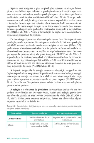 130-U3 / Criação de poedeiras
Após as aves atingirem o pico de produção, ocorrem mudanças fisioló-
gicas e metabólicas que reduzem a produção de ovos à medida que essas
aves se tornam mais velhas, sendo a produção após o pico afetada por fatores
ambientais, nutricionais e sanitários (ALBINO et al., 2014). Nesse período,
aumenta-se a deposição de gordura no sistema reprodutivo, assim como
o tamanho do ovo, que, no entanto, não é acompanhado do aumento de
deposição de casca, o que faz que ela se torne cada vez mais fina, aumen-
tando as perdas por ovos quebrados e trincados, reduzindo a lucratividade
(ALBINO et al., 2014). Assim, a formulação de rações deve acompanhar a
redução no porcentual de postura.
De maneira geral, ocorre a adoção de pelo menos duas dietas por ciclo de
produção, sendo a primeira dieta de postura adotada do início da produção
até 45-50 semanas de idade, conforme as exigências das aves (Tabela 3.3),
podendo ser adotado o uso de óleo de soja, pois ele melhora a densidade e a
absorção de nutrientes, além de auxiliar na regulação do tamanho dos ovos
por causa da presença de ácido graxo ômega 6 (ALBINO et al., 2014). A
segunda dieta de postura é adotada de 45-50 semanas até o final da produção,
conforme as exigências das poedeiras (Tabela 3.3), e contém um alto teor de
cálcio, além de aumento nos níveis de vitamina D, como meio de potencia-
lizar a absorção de cálcio (ALBINO et al., 2014).
A ingestão exagerada de energia aumenta a deposição de gordura nos
órgãos reprodutivos, enquanto a ingestão deficiente causa balanço energé-
tico negativo, ou seja, a ave tem de mobilizar nutrientes do próprio corpo
para realizar a postura, o que causa queda no peso corporal (ALBINO et al.,
2014). Dessa forma, é importante ajustar a dieta conforme ocorre redução no
porcentual de postura.
A seleção e o descarte de poedeiras improdutivas dentro de um lote
podem ser realizados em qualquer época, porém uma seleção prévia deve
ser efetuada quando as aves tiverem 30 semanas de idade (MAZZUCO et
al., 1997). Assim, para executar tal prática, devem ser observados alguns
aspectos mostrados na Tabela 3.4.
Tabela 3.4 | Características distintivas entre aves em produção e aves que devem ser descarta-
das (aves fora de produção)
Característica Aves em produção Aves a serem descartadas
Crista e barbelas
Grandes, elásticas e de cor
avermelhada
Pequenas, secas, cor vermelha clara
ou amarelada
Cloaca
Larga, forma oval, sem
pigmentação e úmida
Estreita, forma circular amarela
e seca
 