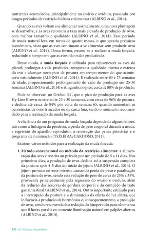 132-U3 / Criação de poedeiras
nutrientes acumulados, principalmente no ovário e oviduto, passando por
longos períodos de restrição hídrica e alimentar (ALBINO et al., 2014).
Quando as aves voltam a se alimentar normalmente, uma nova plumagem
se desenvolve, e as aves retomam a taxa mais elevada de produção de ovos,
com melhor tamanho e qualidade (ALBINO et al., 2014). Esse período
de muda natural leva em torno de quatro meses, o que geraria prejuízos
econômicos, visto que as aves continuam a se alimentar sem produzir ovos
(ALBINO et al., 2014). Dessa forma, passou-se a realizar a muda forçada,
reduzindo o tempo em que as aves não estão produzindo.
Desse modo, a muda forçada é utilizada para rejuvenescer as aves do
plantel, prolongar a vida produtiva, recuperar a qualidade interna e externa
do ovo e alcançar novo pico de postura em tempo menor do que aconte-
ceria naturalmente (ALBINO et al., 2014). É realizada entre 63 e 75 semanas
de idade, proporcionando prolongamento do ciclo de produção em 25-30
semanas (ALBINO et al., 2014) e atingindo, no pico, cerca de 88% de produção.
Pode-se observar, no Gráfico 3.1, que o pico de produção para as aves
Hy-Line Brown ocorre entre 25 e 30 semanas, com cerca de 96% de postura,
e declina até cerca de 84% por volta da semana 65, quando aumentam as
ocorrências de ovos trincados ou de casca fina, sendo o momento recomen-
dado para a realização da muda forçada.
A eficiência de um programa de muda forçada depende de alguns fatores,
tais como a linhagem da poedeira, a perda de peso corporal durante a muda,
a regressão do aparelho reprodutor, a renovação das penas primárias e o
programa de iluminação (TEIXEIRA; CARDOSO, 2011).
Existem vários métodos para a realização da muda forçada:
1. 
Método convencional ou método da restrição alimentar: a alimen-
tação das aves é restrita ou privada por um período de 5 a 14 dias. Nos
primeiros dias, a produção de ovos declina até a suspensão completa
da postura após 4-5 dias do início do jejum (ALBINO et al., 2014). O
jejum provoca estresse intenso, causando perda de peso e paralisação
da postura de ovos, sendo essa redução de peso de cerca de 25% a 35%,
provocada principalmente pela regressão do ovário e oviduto, além
da redução das reservas de gordura corporal e do conteúdo do trato
gastrintestinal (ALBINO et al., 2014). Outro importante estímulo para
a interrupção da postura é a diminuição da oferta de luz diária, que
influencia a produção de hormônios e, consequentemente, a produção
de ovos, sendo recomendada a redução do fotoperíodo para não menos
que 8 horas por dia ou somente iluminação natural em galpões abertos
(ALBINO et al., 2014).
 
