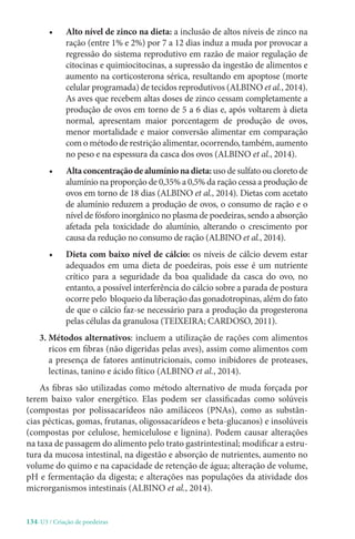 134-U3 / Criação de poedeiras
• Alto nível de zinco na dieta: a inclusão de altos níveis de zinco na
ração (entre 1% e 2%) por 7 a 12 dias induz a muda por provocar a
regressão do sistema reprodutivo em razão de maior regulação de
citocinas e quimiocitocinas, a supressão da ingestão de alimentos e
aumento na corticosterona sérica, resultando em apoptose (morte
celular programada) de tecidos reprodutivos (ALBINO et al., 2014).
As aves que recebem altas doses de zinco cessam completamente a
produção de ovos em torno de 5 a 6 dias e, após voltarem à dieta
normal, apresentam maior porcentagem de produção de ovos,
menor mortalidade e maior conversão alimentar em comparação
com o método de restrição alimentar, ocorrendo, também, aumento
no peso e na espessura da casca dos ovos (ALBINO et al., 2014).
• Altaconcentraçãodealumínionadieta:uso de sulfato ou cloreto de
alumínio na proporção de 0,35% a 0,5% da ração cessa a produção de
ovos em torno de 18 dias (ALBINO et al., 2014). Dietas com acetato
de alumínio reduzem a produção de ovos, o consumo de ração e o
nível de fósforo inorgânico no plasma de poedeiras, sendo a absorção
afetada pela toxicidade do alumínio, alterando o crescimento por
causa da redução no consumo de ração (ALBINO et al., 2014).
• Dieta com baixo nível de cálcio: os níveis de cálcio devem estar
adequados em uma dieta de poedeiras, pois esse é um nutriente
crítico para a seguridade da boa qualidade da casca do ovo, no
entanto, a possível interferência do cálcio sobre a parada de postura
ocorre pelo bloqueio da liberação das gonadotropinas, além do fato
de que o cálcio faz-se necessário para a produção da progesterona
pelas células da granulosa (TEIXEIRA; CARDOSO, 2011).
3. Métodos alternativos: incluem a utilização de rações com alimentos
ricos em fibras (não digeridas pelas aves), assim como alimentos com
a presença de fatores antinutricionais, como inibidores de proteases,
lectinas, tanino e ácido fítico (ALBINO et al., 2014).
As fibras são utilizadas como método alternativo de muda forçada por
terem baixo valor energético. Elas podem ser classificadas como solúveis
(compostas por polissacarídeos não amiláceos (PNAs), como as substân-
cias pécticas, gomas, frutanas, oligossacarídeos e beta-glucanos) e insolúveis
(compostas por celulose, hemicelulose e lignina). Podem causar alterações
na taxa de passagem do alimento pelo trato gastrintestinal; modificar a estru-
tura da mucosa intestinal, na digestão e absorção de nutrientes, aumento no
volume do quimo e na capacidade de retenção de água; alteração de volume,
pH e fermentação da digesta; e alterações nas populações da atividade dos
microrganismos intestinais (ALBINO et al., 2014).
 
