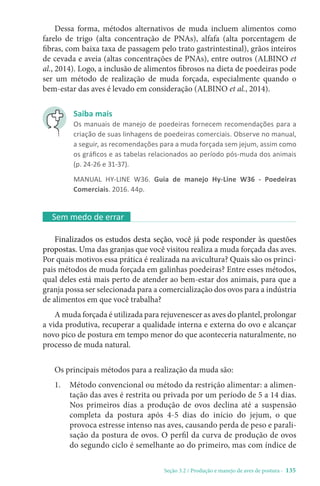 Seção 3.2 / Produção e manejo de aves de postura - 135
Dessa forma, métodos alternativos de muda incluem alimentos como
farelo de trigo (alta concentração de PNAs), alfafa (alta porcentagem de
fibras, com baixa taxa de passagem pelo trato gastrintestinal), grãos inteiros
de cevada e aveia (altas concentrações de PNAs), entre outros (ALBINO et
al., 2014). Logo, a inclusão de alimentos fibrosos na dieta de poedeiras pode
ser um método de realização de muda forçada, especialmente quando o
bem-estar das aves é levado em consideração (ALBINO et al., 2014).
Sem medo de errar
Finalizados os estudos desta seção, você já pode responder às questões
propostas. Uma das granjas que você visitou realiza a muda forçada das aves.
Por quais motivos essa prática é realizada na avicultura? Quais são os princi-
pais métodos de muda forçada em galinhas poedeiras? Entre esses métodos,
qual deles está mais perto de atender ao bem-estar dos animais, para que a
granja possa ser selecionada para a comercialização dos ovos para a indústria
de alimentos em que você trabalha?
A muda forçada é utilizada para rejuvenescer as aves do plantel, prolongar
a vida produtiva, recuperar a qualidade interna e externa do ovo e alcançar
novo pico de postura em tempo menor do que aconteceria naturalmente, no
processo de muda natural.
Os principais métodos para a realização da muda são:
1. Método convencional ou método da restrição alimentar: a alimen-
tação das aves é restrita ou privada por um período de 5 a 14 dias.
Nos primeiros dias a produção de ovos declina até a suspensão
completa da postura após 4-5 dias do início do jejum, o que
provoca estresse intenso nas aves, causando perda de peso e parali-
sação da postura de ovos. O perfil da curva de produção de ovos
do segundo ciclo é semelhante ao do primeiro, mas com índice de
Saiba mais
Os manuais de manejo de poedeiras fornecem recomendações para a
criação de suas linhagens de poedeiras comerciais. Observe no manual,
a seguir, as recomendações para a muda forçada sem jejum, assim como
os gráficos e as tabelas relacionados ao período pós-muda dos animais
(p. 24-26 e 31-37).
MANUAL HY-LINE W36. Guia de manejo Hy-Line W36 - Poedeiras
Comerciais. 2016. 44p.
 