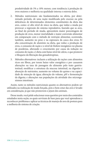 136-U3 / Criação de poedeiras
produtividade de 5% a 10% menor, com tendência à produção de
ovos maiores e melhoria na qualidade interna e externa deles.
2. 
Métodos nutricionais: são fundamentados na oferta, por deter-
minado período, de uma ração modificada pelo excesso ou pela
deficiência de determinados elementos constituintes da dieta das
aves, como: a) alto nível de zinco na dieta, que induz a muda por
provocar a regressão do sistema reprodutivo, fazendo que as aves,
ao final do período de muda, apresentem maior porcentagem de
produção de ovos, menor mortalidade e maior conversão alimentar
em comparação com o método de restrição alimentar, ocorrendo,
também, aumento no peso e na espessura da casca dos ovos; b)
alta concentração de alumínio na dieta, que reduz a produção de
ovos, o consumo de ração e o nível de fósforo inorgânico no plasma
de poedeiras, alterando o crescimento por causa da redução no
consumo de ração; c) dieta com baixo nível de cálcio, o que promove
o bloqueio da liberação das gonadotropinas.
3. 
Métodos alternativos: incluem a utilização de rações com alimentos
ricos em fibras, por terem baixo valor energético e por causarem
alterações na taxa de passagem do alimento pelo trato gastrin-
testinal; modificar a estrutura da mucosa intestinal, na digestão e
absorção de nutrientes, aumento no volume do quimo e na capaci-
dade de retenção de água; alteração do volume, pH e fermentação
da digesta; e alterações nas populações da atividade dos microrga-
nismos intestinais.
Assim, tanto os métodos nutricionais quanto os alternativos podem ser
utilizados na realização de muda forçada, pois o bem-estar das aves é levado
em consideração, já que não promovem o jejum dos animais.
Desse modo, você pôde solucionar essas questões por meio dos conteúdos
estudados nesta seção, os quais serviram de base para que você aprendesse a
reconhecer problemas e aplicar as técnicas de manejo de aves de postura para
a melhoria do sistema de criação.
 