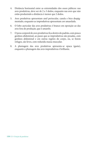 138-U3 / Criação de poedeiras
4. 
Distância horizontal entre as extremidades dos ossos púbicos: nas
aves produtivas, deve ser de 2 a 3 dedos, enquanto nas aves que não
estão produzindo a distância é menor que 2 dedos.
5. 
Aves produtivas apresentam anel periocular, canela e bico despig-
mentado, enquanto as improdutivas apresentam cor amarelada.
6. 
O lobo auricular das aves produtivas é branco em oposição ao das
aves fora de produção, que é amarelo.
7. O peso corporal de aves produtivas fica dentro do padrão, com pouca
gordura abdominal, ao passo que as improdutivas são pesadas, com
gordura abdominal e em outras regiões do corpo, ou, se forem
refugos, são leves, com reduzida massa muscular.
8. 
A plumagem das aves produtivas apresenta-se opaca (gasta),
enquanto a plumagem das aves improdutivas é brilhante.
 