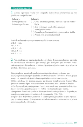 Seção 3.2 / Produção e manejo de aves de postura - 139
Faça valer a pena
1. Associe a primeira coluna com a segunda, marcando as características de aves
produtivas e improdutivas.
Coluna 1:
1) Aves produtivas
2) 
Aves improdutivas
Coluna 2:
( ) 
Crista e barbelas grandes, elásticas e de cor averme-
lhada.
( ) Anel periocular, canela e bico amarelos.
( ) Plumagem brilhante.
( ) Cloaca larga, forma oval, sem pigmentação e úmida.
( ) Pesada, com gordura abdominal.
Assinale a alternativa que apresenta a sequência corretamente:
a) 2, 1, 1, 2, 2.
b) 2, 2, 2, 1, 1.
c) 1, 1, 2, 1, 2.
d) 1, 2, 2, 1, 2.
e) 1, 2, 2, 1, 1.
2. Aves poedeiras são aquelas destinadas à produção de ovos, um alimento que pode
ter sua qualidade influenciada pelo manejo, pela nutrição e pelo ambiente forne-
cido aos animais. Dessa forma, praticar o correto manejo das aves é essencial para a
produção de ovos de qualidade.
Com relação ao manejo adequado de aves de postura, é correto afirmar que:
a) Os programas de luz para poedeiras objetivam estimular a produção de ovos, já que
as aves em produção devem receber fotoperíodo constante e decrescente.
b) No período de pré-postura, as aves, que já estão completamente desenvolvidas,
precisam somente suprir suas necessidades nutricionais para a produção de ovos.
c) Na alimentação de aves de postura é importante suprir suas necessidades de amino-
ácidos essenciais, que são aqueles que podem ser sintetizados pelo animal.
d) O período de máxima produção de ovos é denominado persistência da produção,
quando as aves atingem porcentagem de postura entre 95% e 96%.
e) Após o pico de produção, aumenta-se a deposição de gordura no sistema reprodu-
tivo, no entanto a casca dos ovos se torna cada vez mais fina, aumentando as perdas
por ovos quebrados e trincados.
 