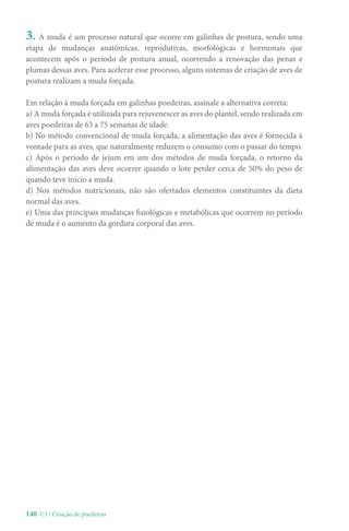 140-U3 / Criação de poedeiras
3. A muda é um processo natural que ocorre em galinhas de postura, sendo uma
etapa de mudanças anatômicas, reprodutivas, morfológicas e hormonais que
acontecem após o período de postura anual, ocorrendo a renovação das penas e
plumas dessas aves. Para acelerar esse processo, alguns sistemas de criação de aves de
postura realizam a muda forçada.
Em relação à muda forçada em galinhas poedeiras, assinale a alternativa correta:
a) A muda forçada é utilizada para rejuvenescer as aves do plantel, sendo realizada em
aves poedeiras de 63 a 75 semanas de idade.
b) No método convencional de muda forçada, a alimentação das aves é fornecida à
vontade para as aves, que naturalmente reduzem o consumo com o passar do tempo.
c) Após o período de jejum em um dos métodos de muda forçada, o retorno da
alimentação das aves deve ocorrer quando o lote perder cerca de 50% do peso de
quando teve início a muda.
d) Nos métodos nutricionais, não são ofertados elementos constituintes da dieta
normal das aves.
e) Uma das principais mudanças fisiológicas e metabólicas que ocorrem no período
de muda é o aumento da gordura corporal das aves.
 