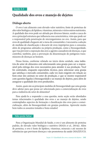 Seção 3.3 / Qualidade dos ovos e manejo de dejetos - 141
Qualidade dos ovos e manejo de dejetos
Diálogo aberto
O ovo é um alimento com elevado valor nutritivo, fonte de proteínas de
altovalorbiológico,delipídeos,vitaminas,mineraiseváriosoutrosnutrientes.
A qualidade dos ovos pode ser afetada por diversos fatores, sendo a casca do
ovo a principal estrutura que influencia essa característica, visto que pode ser
a responsável pela penetração de microrganismos no ovo. Assim, para que
ovos de qualidade cheguem até a mesa do consumidor, é necessária a adoção
de medidas de classificação e descarte de ovos impróprios para o consumo,
além de programas adotados na própria produção, como a biosseguridade,
que visa prevenir a exposição das aves a agentes causadores de doenças, o que
contribui, também, para a prevenção da disseminação de patógenos trans-
missores de doenças ao homem.
Dessa forma, conforme relatado no início desta unidade, uma indús-
tria do setor de alimentos está selecionando uma granja para ser a respon-
sável pela entrega dos ovos necessários para atender à sua produção. Você
foi contratado, enquanto especialista técnico, para selecionar uma granja
que satisfaça o mercado consumidor, cada vez mais exigente em relação ao
bem-estar dos animais no setor de produção, e que se mostre responsável
com questões ligadas à biosseguridade e ao manejo de dejetos, para além de
assegurar a qualidade dos ovos produzidos.
Assim, quais são as principais medidas de biosseguridade que uma granja
deve adotar para que possa ser selecionada para a comercialização de ovos
para a indústria do setor de alimentos?
Para ajudá-lo a responder a essa questão, nesta seção serão abordados
temas relacionados à qualidade dos ovos e ao manejo de dejetos, sendo
contemplados aspectos da formação e classificação dos ovos para a comer-
cialização, além da biosseguridade em granjas poedeiras. Aproveite muito
bem todos os assuntos tratados e bons estudos!
Seção 3.3
Não pode faltar
Para a Organização Mundial de Saúde, o ovo é um alimento de proteína
padrão, de elevado valor biológico e nutritivo (MAIA et al., 2014a). Além
de proteína, o ovo é fonte de lipídeos, vitaminas, minerais e até mesmo de
substâncias que previnem doenças e são promotoras da saúde (MAZZUCO,
 