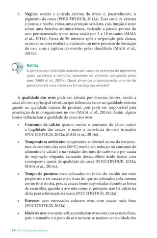144-U3 / Criação de poedeiras
5.	Vagina: secreta a cutícula externa do óvulo e, possivelmente, o
pigmento da casca (POULTRYHUB, 2012a). Essa cutícula externa
é porosa e recebe, então, uma proteção seladora, cuja função é atuar
como uma barreira antimicrobiana, vedando a parede porosa do
ovo, permanecendo o ovo nessa seção por 5 a 10 minutos (MAIA
et al., 2014a). Cerca de 30 minutos após a oviposição pela cloaca,
ocorre uma nova ovulação, iniciando um novo processo de formação
do ovo, com a captura do ovócito pelo infundíbulo (MAIA et al.,
2014a).
Reflita
A gema possui coloração amarela por causa da presença de pigmentos
como carotenos e xantofila, presentes no alimento consumido pelas
aves (MAIA et al., 2014a). Quais alimentos proporcionarão uma cor de
gema amarela mais intensa se fornecidos aos animais?
A qualidade dos ovos pode ser afetada por diversos fatores, sendo a
casca do ovo a principal estrutura que influencia tanto na qualidade externa
quanto na qualidade interna do produto, pois pode ser responsável pela
penetração de microrganismos no ovo (MAIA et al., 2014a). Assim, alguns
fatores influenciam a qualidade da casca dos ovos:
• Consumo de cálcio: quanto menor o consumo de cálcio maior
a fragilidade das cascas e maior a ocorrência de ovos trincados
(POULTRYHUB, 2012a; MAIA et al., 2014a).
• Temperatura ambiente: temperatura ambiental acima da tempera-
tura de conforto das aves (26ºC) resulta em redução no consumo de
alimentos (e cálcio) e na redução dos íons de carbonato por causa
de respiração ofegante, causando desequilíbrio ácido-básico com
consequente queda da qualidade da casca (POULTRYHUB, 2012a;
MAIA et al., 2014a).
• Tempo de postura: ovos colocados no início da manhã são mais
propensos a ter cascas mais finas do que os colocados pela mesma
ave no final do dia, pois as cascas foram depositadas durante as horas
de escuridão, quando a ave não come, e, portanto, não há cálcio na
dieta para a formação da casca (POULTRYHUB, 2012a).
• Estresse: aves estressadas colocam ovos com cascas mais finas
(POULTRYHUB, 2012a).
• Idade da ave: aves mais velhas produzem ovos com cascas mais finas,
pois o tamanho e o peso do ovo tornam-se maiores com a idade das
 