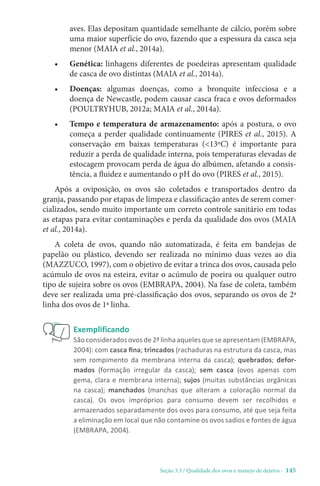 Seção 3.3 / Qualidade dos ovos e manejo de dejetos - 145
aves. Elas depositam quantidade semelhante de cálcio, porém sobre
uma maior superfície do ovo, fazendo que a espessura da casca seja
menor (MAIA et al., 2014a).
• Genética: linhagens diferentes de poedeiras apresentam qualidade
de casca de ovo distintas (MAIA et al., 2014a).
• Doenças: algumas doenças, como a bronquite infecciosa e a
doença de Newcastle, podem causar casca fraca e ovos deformados
(POULTRYHUB, 2012a; MAIA et al., 2014a).
• Tempo e temperatura de armazenamento: após a postura, o ovo
começa a perder qualidade continuamente (PIRES et al., 2015). A
conservação em baixas temperaturas (13ºC) é importante para
reduzir a perda de qualidade interna, pois temperaturas elevadas de
estocagem provocam perda de água do albúmen, afetando a consis-
tência, a fluidez e aumentando o pH do ovo (PIRES et al., 2015).
Após a oviposição, os ovos são coletados e transportados dentro da
granja, passando por etapas de limpeza e classificação antes de serem comer-
cializados, sendo muito importante um correto controle sanitário em todas
as etapas para evitar contaminações e perda da qualidade dos ovos (MAIA
et al., 2014a).
A coleta de ovos, quando não automatizada, é feita em bandejas de
papelão ou plástico, devendo ser realizada no mínimo duas vezes ao dia
(MAZZUCO, 1997), com o objetivo de evitar a trinca dos ovos, causada pelo
acúmulo de ovos na esteira, evitar o acúmulo de poeira ou qualquer outro
tipo de sujeira sobre os ovos (EMBRAPA, 2004). Na fase de coleta, também
deve ser realizada uma pré-classificação dos ovos, separando os ovos de 2ª
linha dos ovos de 1ª linha.
Exemplificando
São considerados ovos de 2ª linha aqueles que se apresentam (EMBRAPA,
2004): com casca fina; trincados (rachaduras na estrutura da casca, mas
sem rompimento da membrana interna da casca); quebrados; defor-
mados (formação irregular da casca); sem casca (ovos apenas com
gema, clara e membrana interna); sujos (muitas substâncias orgânicas
na casca); manchados (manchas que alteram a coloração normal da
casca). Os ovos impróprios para consumo devem ser recolhidos e
armazenados separadamente dos ovos para consumo, até que seja feita
a eliminação em local que não contamine os ovos sadios e fontes de água
(EMBRAPA, 2004).
 