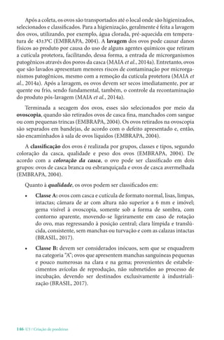 146-U3 / Criação de poedeiras
Após a coleta, os ovos são transportados até o local onde são higienizados,
selecionados e classificados. Para a higienização, geralmente é feita a lavagem
dos ovos, utilizando, por exemplo, água clorada, pré-aquecida em tempera-
tura de 43±3°C (EMBRAPA, 2004). A lavagem dos ovos pode causar danos
físicos ao produto por causa do uso de alguns agentes químicos que retiram
a cutícula protetora, facilitando, dessa forma, a entrada de microrganismos
patogênicos através dos poros da casca (MAIA et al., 2014a). Entretanto, ovos
que são lavados apresentam menores riscos de contaminação por microrga-
nismos patogênicos, mesmo com a remoção da cutícula protetora (MAIA et
al., 2014a). Após a lavagem, os ovos devem ser secos imediatamente, por ar
quente ou frio, sendo fundamental, também, o controle da recontaminação
do produto pós-lavagem (MAIA et al., 2014a).
Terminada a secagem dos ovos, esses são selecionados por meio da
ovoscopia, quando são retirados ovos de casca fina, manchados com sangue
ou com pequenas trincas (EMBRAPA, 2004). Os ovos retirados na ovoscopia
são separados em bandejas, de acordo com o defeito apresentado e, então,
são encaminhados à sala de ovos líquidos (EMBRAPA, 2004).
A classificação dos ovos é realizada por grupos, classes e tipos, segundo
coloração da casca, qualidade e peso dos ovos (EMBRAPA, 2004). De
acordo com a coloração da casca, o ovo pode ser classificado em dois
grupos: ovos de casca branca ou esbranquiçada e ovos de casca avermelhada
(EMBRAPA, 2004).
Quanto à qualidade, os ovos podem ser classificados em:
• Classe A: ovos com casca e cutícula de formato normal, lisas, limpas,
intactas; câmara de ar com altura não superior a 6 mm e imóvel;
gema visível à ovoscopia, somente sob a forma de sombra, com
contorno aparente, movendo-se ligeiramente em caso de rotação
do ovo, mas regressando à posição central; clara límpida e translú-
cida, consistente, sem manchas ou turvação e com as calazas intactas
(BRASIL, 2017).
• Classe B: devem ser considerados inócuos, sem que se enquadrem
na categoria “A”; ovos que apresentem manchas sanguíneas pequenas
e pouco numerosas na clara e na gema; provenientes de estabele-
cimentos avícolas de reprodução, não submetidos ao processo de
incubação, devendo ser destinados exclusivamente à industriali-
zação (BRASIL, 2017).
 