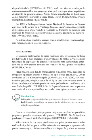 Seção 1.1 / Introdução à suinocultura e raças - 13
da produtividade (FÁVERO et al., 2011), tendo em vista as mudanças do
mercado consumidor, que começou a ter preferência por óleos vegetais em
detrimento da gordura animal. Assim, foram introduzidas no Brasil raças
como Berkshire, Tamworth e Large Black, Duroc, Polland China, Wessex,
Hampshire, Landrace e Large White.
Em 1975, a Embrapa criou o Centro Nacional de Pesquisa de Suínos,
que mais tarde tornou-se a “Embrapa Suínos e Aves” com a incorporação
de pesquisas com aves, visando a realização de trabalhos de pesquisa para
melhoria da produção e desenvolvimento da cadeia produtiva da suinocul-
tura (FÁVERO et al., 2011).
Na suinocultura brasileira, as raças podem ser divididas em duas catego-
rias: raças nacionais e raças estrangeiras.
Raças nacionais
Os animais pertencentes às raças nacionais são, geralmente, de baixa
produtividade e mais indicados para produção de banha, devido à maior
tendência de deposição de gordura e indicados para suinocultura exten-
siva ou de subsistência familiar, em virtude de sua grande rusticidade
(FERREIRA, 2012).
Piau: pelagem com fundo branco/creme e manchas pretas redondas ou
irregulares (pelagem oveira) e orelhas do tipo ibérica (FERREIRA, 2012).
Produzem de 7 a 8 leitões/leitegada (SOMAVILLA et al., 2009), são relati-
vamente precoces, atingindo cerca de 80 Kg de peso vivo aos nove meses de
idade, com boa produção de gordura e carne, podendo ser considerada uma
raça de dupla aptidão (FERREIRA, 2012). É apontada como a mais importante
raça nacional, sendo a preferida pelos criadores que optam por raças nativas.
Vocabulário
Leitegada: conjunto de leitões que nasceram do parto de uma porca.
Prolificidade: capacidade de produção de leitões por porca em uma
estação reprodutiva.
Caruncho: animais de porte pequeno, roliços, com orelhas do tipo asiática
pequenas, grandes produtores de gordura (FERREIRA, 2012), tardios e
produzem cerca de 4 a 6 leitões/leitegada (SOMAVILLA et al., 2009).
Nilo: animais de cor preta, geralmente sem pelos ou com cerdas ralas,
orelhas do tipo ibérica, porte médio, má conformação corporal, apresentando
pouca massa magra; rústicos, com alta porcentagem de gordura na carcaça
 
