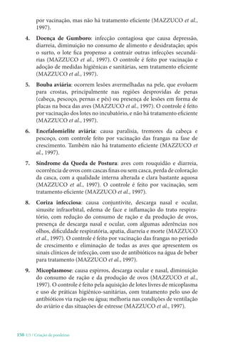 150-U3 / Criação de poedeiras
por vacinação, mas não há tratamento eficiente (MAZZUCO et al.,
1997).
4. 
Doença de Gumboro: infecção contagiosa que causa depressão,
diarreia, diminuição no consumo de alimento e desidratação; após
o surto, o lote fica propenso a contrair outras infecções secundá-
rias (MAZZUCO et al., 1997). O controle é feito por vacinação e
adoção de medidas higiênicas e sanitárias, sem tratamento eficiente
(MAZZUCO et al., 1997).
5. Bouba aviária: ocorrem lesões avermelhadas na pele, que evoluem
para crostas, principalmente nas regiões desprovidas de penas
(cabeça, pescoço, pernas e pés) ou presença de lesões em forma de
placas na boca das aves (MAZZUCO et al., 1997). O controle é feito
por vacinação dos lotes no incubatório, e não há tratamento eficiente
(MAZZUCO et al., 1997).
6. Encefalomielite aviária: causa paralisia, tremores da cabeça e
pescoço, com controle feito por vacinação das frangas na fase de
crescimento. Também não há tratamento eficiente (MAZZUCO et
al., 1997).
7. 
Síndrome da Queda de Postura: aves com rouquidão e diarreia,
ocorrência de ovos com cascas finas ou sem casca, perda de coloração
da casca, com a qualidade interna alterada e clara bastante aquosa
(MAZZUCO et al., 1997). O controle é feito por vacinação, sem
tratamento eficiente (MAZZUCO et al., 1997).
8. Coriza infecciosa: causa conjuntivite, descarga nasal e ocular,
sinusite infraorbital, edema de face e inflamação do trato respira-
tório, com redução do consumo de ração e da produção de ovos,
presença de descarga nasal e ocular, com algumas aderências nos
olhos, dificuldade respiratória, apatia, diarreia e morte (MAZZUCO
et al., 1997). O controle é feito por vacinação das frangas no período
de crescimento e eliminação de todas as aves que apresentem os
sinais clínicos de infecção, com uso de antibióticos na água de beber
para tratamento (MAZZUCO et al., 1997).
9. Micoplasmose: causa espirros, descarga ocular e nasal, diminuição
do consumo de ração e da produção de ovos (MAZZUCO et al.,
1997). O controle é feito pela aquisição de lotes livres de micoplasma
e uso de práticas higiênico-sanitárias, com tratamento pelo uso de
antibióticos via ração ou água; melhoria nas condições de ventilação
do aviário e das situações de estresse (MAZZUCO et al., 1997).
 