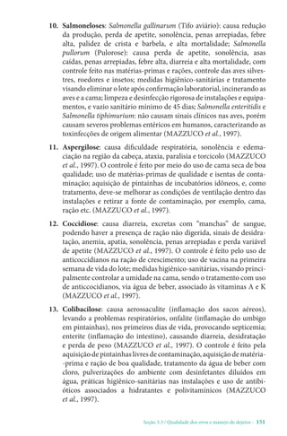 Seção 3.3 / Qualidade dos ovos e manejo de dejetos - 151
10. Salmoneloses: Salmonella gallinarum (Tifo aviário): causa redução
da produção, perda de apetite, sonolência, penas arrepiadas, febre
alta, palidez de crista e barbela, e alta mortalidade; Salmonella
pullorum (Pulorose): causa perda de apetite, sonolência, asas
caídas, penas arrepiadas, febre alta, diarreia e alta mortalidade, com
controle feito nas matérias-primas e rações, controle das aves silves-
tres, roedores e insetos; medidas higiênico-sanitárias e tratamento
visando eliminar o lote após confirmação laboratorial, incinerando as
aves e a cama; limpeza e desinfecção rigorosa de instalações e equipa-
mentos, e vazio sanitário mínimo de 45 dias; Salmonella enteritidis e
Salmonella tiphimurium: não causam sinais clínicos nas aves, porém
causam severos problemas entéricos em humanos, caracterizando as
toxinfecções de origem alimentar (MAZZUCO et al., 1997).
11. Aspergilose: causa dificuldade respiratória, sonolência e edema-
ciação na região da cabeça, ataxia, paralisia e torcicolo (MAZZUCO
et al., 1997). O controle é feito por meio do uso de cama seca de boa
qualidade; uso de matérias-primas de qualidade e isentas de conta-
minação; aquisição de pintainhas de incubatórios idôneos, e, como
tratamento, deve-se melhorar as condições de ventilação dentro das
instalações e retirar a fonte de contaminação, por exemplo, cama,
ração etc. (MAZZUCO et al., 1997).
12. Coccidiose: causa diarreia, excretas com “manchas” de sangue,
podendo haver a presença de ração não digerida, sinais de desidra-
tação, anemia, apatia, sonolência, penas arrepiadas e perda variável
de apetite (MAZZUCO et al., 1997). O controle é feito pelo uso de
anticoccidianos na ração de crescimento; uso de vacina na primeira
semana de vida do lote; medidas higiênico-sanitárias, visando princi-
palmente controlar a umidade na cama, sendo o tratamento com uso
de anticcocidianos, via água de beber, associado às vitaminas A e K
(MAZZUCO et al., 1997).
13. Colibacilose: causa aerossaculite (inflamação dos sacos aéreos),
levando a problemas respiratórios, onfalite (inflamação do umbigo
em pintainhas), nos primeiros dias de vida, provocando septicemia;
enterite (inflamação do intestino), causando diarreia, desidratação
e perda de peso (MAZZUCO et al., 1997). O controle é feito pela
aquisiçãodepintainhaslivresdecontaminação,aquisiçãodematéria-
-prima e ração de boa qualidade, tratamento da água de beber com
cloro, pulverizações do ambiente com desinfetantes diluídos em
água, práticas higiênico-sanitárias nas instalações e uso de antibi-
óticos associados a hidratantes e polivitamínicos (MAZZUCO
et al., 1997).
 