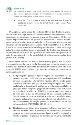 152-U3 / Criação de poedeiras
Os dejetos de uma granja de poedeiras diferem dos dejetos da avicul-
tura de corte, pois os primeiros não utilizam material absorvente como cama
quando as aves são criadas em gaiolas suspensas (MAIA et al., 2014b). Nos
dejetos de poedeiras criadas em gaiolas são encontrados, além das excretas,
penas, ovos quebrados, restos de ração, larvas de moscas e microrganismos,
incluindo espécies patogênicas aos animais e ao homem (MAIA et al., 2014b).
Assim, é necessária a adoção de medidas para minimizar o impacto da carga
poluente desses resíduos, como o tratamento de dejetos, que depende da
disponibilidade de espaço, da capacidade de investimento do produtor, da
mão de obra disponível e da passibilidade de utilização do produto final
(MAIA et al., 2014b).
Dessa forma, a escolha do método de tratamento, quando bem planejada
e bem conduzida, diminui a perda dos nutrientes presentes nos dejetos e
aumenta seu potencial fertilizante, resultando em material com alto valor
comercial (MAIA et al., 2014b). Logo, entre os métodos de tratamento de
dejetos, destacam-se:
1. Compostagem: processo biotecnológico de decomposição de
matéria orgânica, realizado por microrganismos sob condições
aeróbias controladas (AUGUSTO; KUNZ, 2011), tendo como
objetivos a conversão biológica da matéria orgânica para uma forma
estabilizada, a destruição de patógenos, a redução da umidade e a
produção de um composto que possa ser utilizado como fertilizante
na agricultura (MAIA et al., 2014b). A compostagem é um sistema
de baixo custo e mão de obra simples, em que são adicionados aos
dejetos materiais ricos em carbono e com baixa umidade, como
serragem, palhas e/ou cascas, devendo haver controle da tempera-
tura, da umidade e da aeração, para que o material final obtido seja
de boa qualidade (AUGUSTO; KUNZ, 2011).
2. Biodigestão anaeróbia: nesse processo biológico, que ocorre em
câmaras fechadas para a promoção da anaerobiose (necessária
para que os microrganismos possam digerir a matéria orgânica), a
matéria orgânica é degradada na ausência de oxigênio, formando
Saiba mais
No material, a seguir, você pode consultar um exemplo de esquema
de vacinação para as principais enfermidades em aves, assim como as
formas de aplicação de vacinas nesses animais.
• JAENISCH, F. R. F. Como e porque vacinar matrizes, frangos e
poedeiras. Circular Técnica 36. Concórdia: Embrapa Suínos e Aves,
2003. 16p.
 