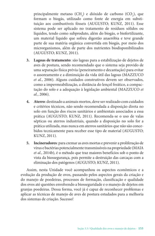 Seção 3.3 / Qualidade dos ovos e manejo de dejetos - 153
principalmente metano (CH4
) e dióxido de carbono (CO2
), que
formam o biogás, utilizado como fonte de energia em substi-
tuição aos combustíveis fósseis (AUGUSTO; KUNZ, 2011). Esse
sistema pode ser aplicado no tratamento de resíduos sólidos ou
líquidos, tendo como subproduto, além do biogás, o biofertilizante,
um material líquido que sofreu digestão anaeróbia e teve grande
parte de sua matéria orgânica convertida em biogás, por meio dos
microrganismos, além de parte dos nutrientes biodisponibilizados
(AUGUSTO; KUNZ, 2011).
3. 
Lagoas de tratamento: são lagoas para a estabilização de dejetos de
aves de postura, sendo recomendado que o sistema seja provido de
uma separação física prévia (peneiramento e decantação) para evitar
o assoreamento e a diminuição da vida útil das lagoas (MAZZUCO
et al., 2006). Alguns cuidados construtivos devem ser observados,
como a impermeabilização, a distância do lençol freático, a compac-
tação do solo e a adequação à legislação ambiental (MAZZUCO et
al., 2006).
4. Aterro: destinado a animais mortos, deve ser realizado com cuidados
e critérios técnicos, não sendo recomendada a disposição direta no
solo em função dos riscos sanitários e ambientais associados a essa
prática (AUGUSTO; KUNZ, 2011). Recomenda-se o uso de valas
sépticas ou aterros industriais, quando a disposição no solo for a
prática utilizada, mas nunca em aterros sanitários que não são conce-
bidos tecnicamente para receber esse tipo de material (AUGUSTO;
KUNZ, 2011).
5. Incineradores: para cremar as aves mortas e prevenir a proliferação de
vírus e bactérias potencialmente transmissíveis na propriedade (MAIA
et al., 2014b), é o método que traz maiores benefícios sob o ponto de
vista da biossegurança, pois permite a destruição das carcaças com a
eliminação dos patógenos (AUGUSTO; KUNZ, 2011).
Assim, nesta Unidade você acompanhou os aspectos econômicos e a
evolução da produção de ovos, passando pelos aspectos gerais da criação e
do manejo de poedeiras, processos de formação, classificação e qualidade
dos ovos até questões envolvendo a biosseguridade e o manejo de dejetos em
granjas poedeiras. Dessa forma, você já é capaz de reconhecer problemas e
aplicar as técnicas de manejo de aves de postura estudados para a melhoria
dos sistemas de criação. Sucesso!
 