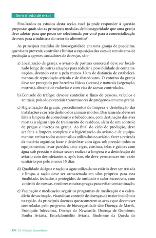 154-U3 / Criação de poedeiras
Sem medo de errar
Finalizados os estudos desta seção, você já pode responder à questão
proposta: quais são as principais medidas de biosseguridade que uma granja
deve adotar para que possa ser selecionada por você para a comercialização
de ovos para a indústria do setor de alimentos?
As principais medidas de biosseguridade em uma granja de poedeiras,
que visam prevenir, controlar e limitar a exposição das aves de um sistema de
produção a agentes causadores de doenças, são:
a) 
Localização da granja: o aviário de postura comercial deve ser locali-
zado longe de outras criações para reduzir a possibilidade de contami-
nações, devendo estar a pelo menos 3 km de distância de estabeleci-
mentos de reprodução avícola e de abatedouros. O entorno da granja
deve ser protegido por barreiras físicas (cercas) e naturais (vegetação,
morros), distante de rodovias e com vias de acesso controladas.
b) 
Controle do tráfego: deve-se controlar o fluxo de pessoas, veículos e
animais, pois são potenciais transmissores de patógenos em uma granja.
c) 
Higienização da granja: procedimentos de limpeza e desinfecção das
instalações e correto destino dos animais mortos. Diariamente, deve ser
feita a limpeza de comedouros e bebedouros, com destinação das aves
mortas a algum tipo de tratamento de resíduos, além de um controle
de pragas e insetos na granja. Ao final do ciclo de produção, deve
ser feita a limpeza completa e a higienização do aviário e de equipa-
mentos: retirar todos os utensílios utilizados no aviário; fazer a retirada
da matéria orgânica; lavar e desinfetar com água sob pressão todos os
equipamentos; lavar paredes, teto, vigas, cortinas, telas e gaiolas com
água sob pressão e deixar secar; realizar a limpeza e a desinfecção do
aviário com desinfetantes e, após isso, ele deve permanecer em vazio
sanitário por pelo menos 15 dias.
d) 
Qualidade da água e ração: a água utilizada no aviário deve ser tratada
e limpa; a ração deve ser armazenada em silos próprios para essa
finalidade, fechados e protegidos de umidade e calor excessivos, com
controle de moscas, roedores e outras pragas para evitar contaminação.
e) 
Vacinação e medicação: seguir os programas de medicação e o calen-
dário de vacinação, visando ao controle de doenças de maior incidência
na região. As principais doenças que acometem as aves e que devem ser
controladas pelo programa de biosseguridade são: Doença de Marek,
Bronquite Infecciosa, Doença de Newcastle, Doença de Gumboro,
Bouba Aviária, Encefalomielite Aviária, Síndrome da Queda de
 