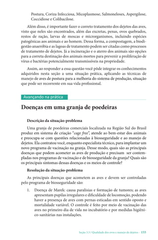 Seção 3.3 / Qualidade dos ovos e manejo de dejetos - 155
Postura, Coriza Infecciosa, Micoplasmose, Salmoneloses, Aspergilose,
Coccidiose e Colibacilose.
Além disso, é importante fazer o correto tratamento dos dejetos das aves,
visto que neles são encontrados, além das excretas, penas, ovos quebrados,
restos de ração, larvas de moscas e microrganismos, incluindo espécies
patogênicas aos animais e ao homem. Dessa forma, a compostagem, a biodi-
gestão anaeróbia e as lagoas de tratamento podem ser citadas como processos
de tratamento de dejetos. Já a incineração e o aterro dos animais são opções
para a correta destinação dos animais mortos para prevenir a proliferação de
vírus e bactérias potencialmente transmissíveis na propriedade.
Assim, ao responder a essa questão você pôde integrar os conhecimentos
adquiridos nesta seção a uma situação prática, aplicando as técnicas de
manejo de aves de postura para a melhoria do sistema de produção, situação
que pode ser recorrente em sua vida profissional.
Doenças em uma granja de poedeiras
Descrição da situação-problema
Uma granja de poedeiras comerciais localizada na Região Sul do Brasil
produz em sistema de criação “cage free”, atende ao bem-estar dos animais
e preocupa-se com questões relacionadas à biosseguridade e ao manejo de
dejetos. Ela contratou você, enquanto especialista técnico, para implantar um
novo programa de vacinação na granja. Desse modo, quais são as principais
doenças que podem acometer as aves de produção e precisam ser contem-
pladas nos programas de vacinação e de biosseguridade da granja? Quais são
os principais sintomas dessas doenças e os meios de controle?
Resolução da situação-problema
As principais doenças que acometem as aves e devem ser controladas
pelo programa de biosseguridade são:
1. 
Doença de Marek: causa paralisias e formação de tumores; as aves
apresentam pupilas irregulares e dificuldade de locomoção, podendo
haver a presença de aves com pernas esticadas em sentido oposto e
mortalidade variável. O controle é feito por meio de vacinação das
aves no primeiro dia de vida no incubatório e por medidas higiêni-
co-sanitárias nas instalações.
Avançando na prática
 