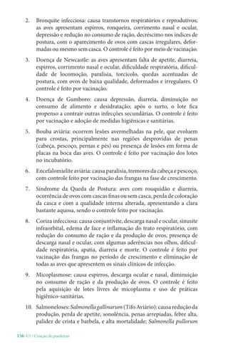 156-U3 / Criação de poedeiras
2. 
Bronquite infecciosa: causa transtornos respiratórios e reprodutivos;
as aves apresentam espirros, ronqueira, corrimento nasal e ocular,
depressão e redução no consumo de ração, decréscimo nos índices de
postura, com o aparecimento de ovos com cascas irregulares, defor-
madas ou mesmo sem casca. O controle é feito por meio de vacinação.
3. 
Doença de Newcastle: as aves apresentam falta de apetite, diarreia,
espirros, corrimento nasal e ocular, dificuldade respiratória, dificul-
dade de locomoção, paralisia, torcicolo, quedas acentuadas de
postura, com ovos de baixa qualidade, deformados e irregulares. O
controle é feito por vacinação.
4. 
Doença de Gumboro: causa depressão, diarreia, diminuição no
consumo de alimento e desidratação; após o surto, o lote fica
propenso a contrair outras infecções secundárias. O controle é feito
por vacinação e adoção de medidas higiênicas e sanitárias.
5. 
Bouba aviária: ocorrem lesões avermelhadas na pele, que evoluem
para crostas, principalmente nas regiões desprovidas de penas
(cabeça, pescoço, pernas e pés) ou presença de lesões em forma de
placas na boca das aves. O controle é feito por vacinação dos lotes
no incubatório.
6. Encefalomielite aviária: causa paralisia, tremores da cabeça e pescoço,
com controle feito por vacinação das frangas na fase de crescimento.
7. 
Síndrome da Queda de Postura: aves com rouquidão e diarreia,
ocorrência de ovos com cascas finas ou sem casca, perda de coloração
da casca e com a qualidade interna alterada, apresentando a clara
bastante aquosa, sendo o controle feito por vacinação.
8. Coriza infecciosa: causa conjuntivite, descarga nasal e ocular, sinusite
infraorbital, edema de face e inflamação do trato respiratório, com
redução do consumo de ração e da produção de ovos, presença de
descarga nasal e ocular, com algumas aderências nos olhos, dificul-
dade respiratória, apatia, diarreia e morte. O controle é feito por
vacinação das frangas no período de crescimento e eliminação de
todas as aves que apresentem os sinais clínicos de infecção.
9. 
Micoplasmose: causa espirros, descarga ocular e nasal, diminuição
no consumo de ração e da produção de ovos. O controle é feito
pela aquisição de lotes livres de micoplasma e uso de práticas
higiênico-sanitárias.
10. Salmoneloses:Salmonellagallinarum(TifoAviário):causareduçãoda
produção, perda de apetite, sonolência, penas arrepiadas, febre alta,
palidez de crista e barbela, e alta mortalidade; Salmonella pullorum
 