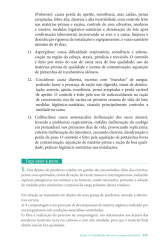 Seção 3.3 / Qualidade dos ovos e manejo de dejetos - 157
(Pulorose): causa perda de apetite, sonolência, asas caídas, penas
arrepiadas, febre alta, diarreia e alta mortalidade, com controle feito
nas matérias-primas e rações, controle de aves silvestres, roedores
e insetos; medidas higiênico-sanitárias e eliminação do lote após
confirmação laboratorial, incinerando as aves e a cama; limpeza e
desinfecção rigorosa de instalações e equipamentos, e vazio sanitário
mínimo de 45 dias.
11. 
Aspergilose: causa dificuldade respiratória, sonolência e edema-
ciação na região da cabeça, ataxia, paralisia e torcicolo. O controle
é feito por meio do uso de cama seca de boa qualidade; uso de
matérias-primas de qualidade e isentas de contaminação; aquisição
de pintainhas de incubatórios idôneos.
12. 
Coccidiose: causa diarreia, excretas com “manchas” de sangue,
podendo haver a presença de ração não digerida, sinais de desidra-
tação, anemia, apatia, sonolência, penas arrepiadas e perda variável
de apetite. O controle é feito pelo uso de anticoccidianos na ração
de crescimento; uso de vacina na primeira semana de vida do lote;
medidas higiênico-sanitárias, visando principalmente controlar a
umidade na cama.
13. 
Colibacilose: causa aerossaculite (inflamação dos sacos aéreos),
levando a problemas respiratórios, onfalite (inflamação do umbigo
em pintainhas) nos primeiros dias de vida, provocando septicemia;
enterite (inflamação do intestino), causando diarreia, desidratação e
perda de peso. O controle é feito pela aquisição de pintainhas livres
de contaminação, aquisição de matéria-prima e ração de boa quali-
dade, práticas higiênico-sanitárias nas instalações.
Faça valer a pena
1. Nos dejetos de poedeiras criadas em gaiolas são encontrados, além das excretas,
penas, ovos quebrados, restos de ração, larvas de moscas e microrganismos, incluindo
espécies patogênicas aos animais e ao homem, sendo necessária, portanto, a adoção
de medidas para minimizar o impacto da carga poluente desses resíduos.
Em relação ao tratamento de dejetos de uma granja de poedeiras, assinale a alterna-
tiva correta:
a) A compostagem é um processo de decomposição de matéria orgânica realizado por
microrganismos sob condições anaeróbias controladas.
b) Para a realização do processo de compostagem, são adicionados aos dejetos das
poedeiras materiais ricos em carbono e com alta umidade, para que o material final
obtido seja de boa qualidade.
 