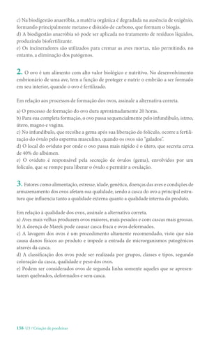 158-U3 / Criação de poedeiras
c) Na biodigestão anaeróbia, a matéria orgânica é degradada na ausência de oxigênio,
formando principalmente metano e dióxido de carbono, que formam o biogás.
d) A biodigestão anaeróbia só pode ser aplicada no tratamento de resíduos líquidos,
produzindo biofertilizante.
e) Os incineradores são utilizados para cremar as aves mortas, não permitindo, no
entanto, a eliminação dos patógenos.
2. O ovo é um alimento com alto valor biológico e nutritivo. No desenvolvimento
embrionário de uma ave, tem a função de proteger e nutrir o embrião a ser formado
em seu interior, quando o ovo é fertilizado.
Em relação aos processos de formação dos ovos, assinale a alternativa correta.
a) O processo de formação do ovo dura aproximadamente 20 horas.
b) Para sua completa formação, o ovo passa sequencialmente pelo infundíbulo, istmo,
útero, magno e vagina.
c) No infundíbulo, que recolhe a gema após sua liberação do folículo, ocorre a fertili-
zação do óvulo pelo esperma masculino, quando os ovos são “galados”.
d) O local do oviduto por onde o ovo passa mais rápido é o útero, que secreta cerca
de 40% do albúmen.
e) O oviduto é responsável pela secreção de óvulos (gema), envolvidos por um
folículo, que se rompe para liberar o óvulo e permitir a ovulação.
3. Fatores como alimentação, estresse, idade, genética, doenças das aves e condições de
armazenamento dos ovos afetam sua qualidade, sendo a casca do ovo a principal estru-
tura que influencia tanto a qualidade externa quanto a qualidade interna do produto.
Em relação à qualidade dos ovos, assinale a alternativa correta.
a) Aves mais velhas produzem ovos maiores, mais pesados e com cascas mais grossas.
b) A doença de Marek pode causar casca fraca e ovos deformados.
c) A lavagem dos ovos é um procedimento altamente recomendado, visto que não
causa danos físicos ao produto e impede a entrada de microrganismos patogênicos
através da casca.
d) A classificação dos ovos pode ser realizada por grupos, classes e tipos, segundo
coloração da casca, qualidade e peso dos ovos.
e) Podem ser considerados ovos de segunda linha somente aqueles que se apresen-
tarem quebrados, deformados e sem casca.
 