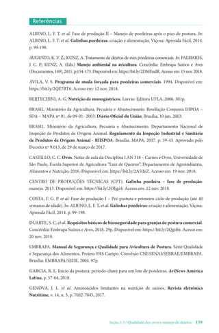 Seção 3.3 / Qualidade dos ovos e manejo de dejetos - 159
Referências
ALBINO, L. F. T. et al. Fase de produção II – Manejo de poedeiras após o pico de postura. In:
ALBINO, L. F. T. et al. Galinhas poedeiras: criação e alimentação. Viçosa: Aprenda Fácil, 2014.
p. 99-198.
AUGUSTO, K. V. Z.; KUNZ, A. Tratamento de dejetos de aves poedeiras comerciais. In: PALHARES,
J. C. P.; KUNZ, A. (Eds.) Manejo ambiental na avicultura. Concórdia: Embrapa Suínos e Aves
(Documentos,149),2011.p.154-173.Disponívelem:https://bit.ly/2DMEudR.Acessoem:15nov.2018.
ÁVILA, V. S. Programa de muda forçada para poedeiras comerciais. 1994. Disponível em:
https://bit.ly/2QE7RT6. Acesso em: 12 nov. 2018.
BERTECHINI, A. G. Nutrição de monogástricos. Lavras: Editora UFLA, 2006. 301p.
BRASIL. Ministério da Agricultura, Pecuária e Abastecimento. Resolução Conjunta DIPOA –
SDA – MAPA nº 01, de 09-01- 2003. Diário Oficial da União, Brasília, 10 jan. 2003.
BRASIL. Ministério da Agricultura, Pecuária e Abastecimento. Departamento Nacional de
Inspeção de Produtos de Origem Animal. Regulamento da Inspeção Industrial e Sanitária
de Produtos de Origem Animal - RIISPOA. Brasília: MAPA, 2017. p. 39-43. Aprovado pelo
Decreto nº 9.013, de 29 de março de 2017.
CASTILLO, C. C. Ovos. Notas de aula da Disciplina LAN 318 – Carnes e Ovos. Universidade de
São Paulo, Escola Superior de Agricultura “Luiz de Queiroz”, Departamento de Agroindústria,
Alimentos e Nutrição, 2016. Disponível em: https://bit.ly/2A5tIeZ. Acesso em: 19 nov. 2018.
CENTRO DE PRODUÇÕES TÉCNICAS (CPT). Galinha poedeira – fase de produção:
manejo. 2013. Disponível em: https://bit.ly/2OJjgz4. Acesso em: 12 nov. 2018.
COSTA, F. G. P. et al. Fase de produção I – Pré-postura e primeiro ciclo de produção (até 40
semanas de idade). In: ALBINO, L. F. T. et al. Galinhas poedeiras: criação e alimentação. Viçosa:
Aprenda Fácil, 2014. p. 99-198.
DUARTE, S. C. et al. Requisitos básicos de biosseguridade para granjas de postura comercial.
Concórdia: Embrapa Suínos e Aves, 2018. 29p. Disponível em: https://bit.ly/2Qgif6r. Acesso em:
20 nov. 2018.
EMBRAPA. Manual de Segurança e Qualidade para Avicultura de Postura. Série Qualidade
e Segurança dos Alimentos, Projeto PAS Campo. Convênio CNI/SENAI/SEBRAE/EMBRAPA.
Brasília: EMBRAPA/SEDE, 2004. 97p.
GARCIA, R. L. Início da postura: período-chave para um lote de poedeiras. AviNews América
Latina, p. 57-64, 2018.
GENOVA, J. L. et al. Aminoácidos limitantes na nutrição de suínos. Revista eletrônica
Nutritime, v. 14, n. 5, p. 7032-7045, 2017.
 