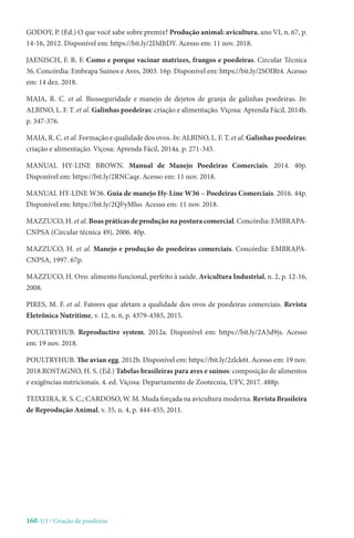 160-U3 / Criação de poedeiras
GODOY, P. (Ed.) O que você sabe sobre premix? Produção animal: avicultura, ano VI, n. 67, p.
14-16, 2012. Disponível em: https://bit.ly/2DdJtDY. Acesso em: 11 nov. 2018.
JAENISCH, F. R. F. Como e porque vacinar matrizes, frangos e poedeiras. Circular Técnica
36. Concórdia: Embrapa Suínos e Aves, 2003. 16p. Disponível em: https://bit.ly/2SOIRt4. Acesso
em: 14 dez. 2018.
MAIA, R. C. et al. Biosseguridade e manejo de dejetos de granja de galinhas poedeiras. In:
ALBINO, L. F. T. et al. Galinhas poedeiras: criação e alimentação. Viçosa: Aprenda Fácil, 2014b.
p. 347-376.
MAIA, R. C. et al. Formação e qualidade dos ovos. In: ALBINO, L. F. T. et al. Galinhas poedeiras:
criação e alimentação. Viçosa: Aprenda Fácil, 2014a. p. 271-345.
MANUAL HY-LINE BROWN. Manual de Manejo Poedeiras Comerciais. 2014. 40p.
Disponível em: https://bit.ly/2RNCaqr. Acesso em: 11 nov. 2018.
MANUAL HY-LINE W36. Guia de manejo Hy-Line W36 – Poedeiras Comerciais. 2016. 44p.
Disponível em: https://bit.ly/2QFyMho. Acesso em: 11 nov. 2018.
MAZZUCO, H. et al. Boas práticas de produção na postura comercial. Concórdia: EMBRAPA-
CNPSA (Circular técnica 49), 2006. 40p.
MAZZUCO, H. et al. Manejo e produção de poedeiras comerciais. Concórdia: EMBRAPA-
CNPSA, 1997. 67p.
MAZZUCO, H. Ovo: alimento funcional, perfeito à saúde. Avicultura Industrial, n. 2, p. 12-16,
2008.
PIRES, M. F. et al. Fatores que afetam a qualidade dos ovos de poedeiras comerciais. Revista
Eletrônica Nutritime, v. 12, n. 6, p. 4379-4385, 2015.
POULTRYHUB. Reproductive system. 2012a. Disponível em: https://bit.ly/2A5d9js. Acesso
em: 19 nov. 2018.
POULTRYHUB. The avian egg. 2012b. Disponível em: https://bit.ly/2zlck6t. Acesso em: 19 nov.
2018.ROSTAGNO, H. S. (Ed.) Tabelas brasileiras para aves e suínos: composição de alimentos
e exigências nutricionais. 4. ed. Viçosa: Departamento de Zootecnia, UFV, 2017. 488p.
TEIXEIRA, R. S. C.; CARDOSO, W. M. Muda forçada na avicultura moderna. Revista Brasileira
de Reprodução Animal, v. 35, n. 4, p. 444-455, 2011.
 