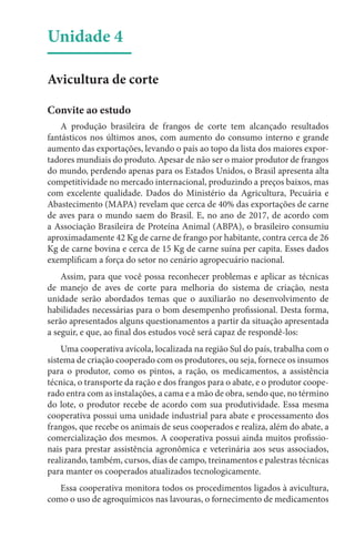 Unidade 4
Avicultura de corte
Convite ao estudo
A produção brasileira de frangos de corte tem alcançado resultados
fantásticos nos últimos anos, com aumento do consumo interno e grande
aumento das exportações, levando o país ao topo da lista dos maiores expor-
tadores mundiais do produto. Apesar de não ser o maior produtor de frangos
do mundo, perdendo apenas para os Estados Unidos, o Brasil apresenta alta
competitividade no mercado internacional, produzindo a preços baixos, mas
com excelente qualidade. Dados do Ministério da Agricultura, Pecuária e
Abastecimento (MAPA) revelam que cerca de 40% das exportações de carne
de aves para o mundo saem do Brasil. E, no ano de 2017, de acordo com
a Associação Brasileira de Proteína Animal (ABPA), o brasileiro consumiu
aproximadamente 42 Kg de carne de frango por habitante, contra cerca de 26
Kg de carne bovina e cerca de 15 Kg de carne suína per capita. Esses dados
exemplificam a força do setor no cenário agropecuário nacional.
Assim, para que você possa reconhecer problemas e aplicar as técnicas
de manejo de aves de corte para melhoria do sistema de criação, nesta
unidade serão abordados temas que o auxiliarão no desenvolvimento de
habilidades necessárias para o bom desempenho profissional. Desta forma,
serão apresentados alguns questionamentos a partir da situação apresentada
a seguir, e que, ao final dos estudos você será capaz de respondê-los:
Uma cooperativa avícola, localizada na região Sul do país, trabalha com o
sistema de criação cooperado com os produtores, ou seja, fornece os insumos
para o produtor, como os pintos, a ração, os medicamentos, a assistência
técnica, o transporte da ração e dos frangos para o abate, e o produtor coope-
rado entra com as instalações, a cama e a mão de obra, sendo que, no término
do lote, o produtor recebe de acordo com sua produtividade. Essa mesma
cooperativa possui uma unidade industrial para abate e processamento dos
frangos, que recebe os animais de seus cooperados e realiza, além do abate, a
comercialização dos mesmos. A cooperativa possui ainda muitos profissio-
nais para prestar assistência agronômica e veterinária aos seus associados,
realizando, também, cursos, dias de campo, treinamentos e palestras técnicas
para manter os cooperados atualizados tecnologicamente.
Essa cooperativa monitora todos os procedimentos ligados à avicultura,
como o uso de agroquímicos nas lavouras, o fornecimento de medicamentos
 