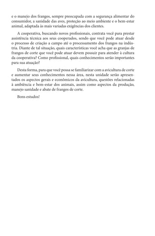 e o manejo dos frangos, sempre preocupada com a segurança alimentar do
consumidor, a sanidade das aves, proteção ao meio ambiente e o bem-estar
animal, adaptada às mais variadas exigências dos clientes.
A cooperativa, buscando novos profissionais, contrata você para prestar
assistência técnica aos seus cooperados, sendo que você pode atuar desde
o processo de criação a campo até o processamento dos frangos na indús-
tria. Diante de tal situação, quais características você acha que as granjas de
frangos de corte que você pode atuar devem possuir para atender à cultura
da cooperativa? Como profissional, quais conhecimentos serão importantes
para sua atuação?
Desta forma, para que você possa se familiarizar com a avicultura de corte
e aumentar seus conhecimentos nessa área, nesta unidade serão apresen-
tados os aspectos gerais e econômicos da avicultura, questões relacionadas
à ambiência e bem-estar dos animais, assim como aspectos da produção,
manejo sanidade e abate de frangos de corte.
Bons estudos!
 