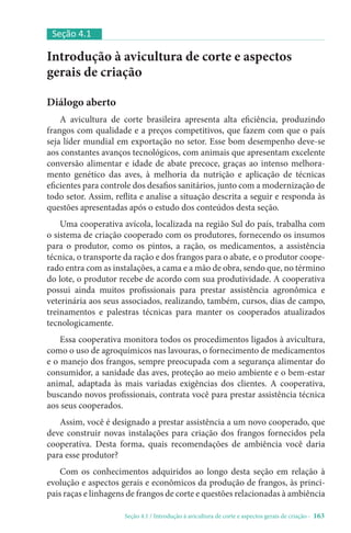 Seção 4.1 / Introdução à avicultura de corte e aspectos gerais de criação - 163
Introdução à avicultura de corte e aspectos
gerais de criação
Diálogo aberto
A avicultura de corte brasileira apresenta alta eficiência, produzindo
frangos com qualidade e a preços competitivos, que fazem com que o país
seja líder mundial em exportação no setor. Esse bom desempenho deve-se
aos constantes avanços tecnológicos, com animais que apresentam excelente
conversão alimentar e idade de abate precoce, graças ao intenso melhora-
mento genético das aves, à melhoria da nutrição e aplicação de técnicas
eficientes para controle dos desafios sanitários, junto com a modernização de
todo setor. Assim, reflita e analise a situação descrita a seguir e responda às
questões apresentadas após o estudo dos conteúdos desta seção.
Uma cooperativa avícola, localizada na região Sul do país, trabalha com
o sistema de criação cooperado com os produtores, fornecendo os insumos
para o produtor, como os pintos, a ração, os medicamentos, a assistência
técnica, o transporte da ração e dos frangos para o abate, e o produtor coope-
rado entra com as instalações, a cama e a mão de obra, sendo que, no término
do lote, o produtor recebe de acordo com sua produtividade. A cooperativa
possui ainda muitos profissionais para prestar assistência agronômica e
veterinária aos seus associados, realizando, também, cursos, dias de campo,
treinamentos e palestras técnicas para manter os cooperados atualizados
tecnologicamente.
Essa cooperativa monitora todos os procedimentos ligados à avicultura,
como o uso de agroquímicos nas lavouras, o fornecimento de medicamentos
e o manejo dos frangos, sempre preocupada com a segurança alimentar do
consumidor, a sanidade das aves, proteção ao meio ambiente e o bem-estar
animal, adaptada às mais variadas exigências dos clientes. A cooperativa,
buscando novos profissionais, contrata você para prestar assistência técnica
aos seus cooperados.
Assim, você é designado a prestar assistência a um novo cooperado, que
deve construir novas instalações para criação dos frangos fornecidos pela
cooperativa. Desta forma, quais recomendações de ambiência você daria
para esse produtor?
Com os conhecimentos adquiridos ao longo desta seção em relação à
evolução e aspectos gerais e econômicos da produção de frangos, às princi-
pais raças e linhagens de frangos de corte e questões relacionadas à ambiência
Seção 4.1
 