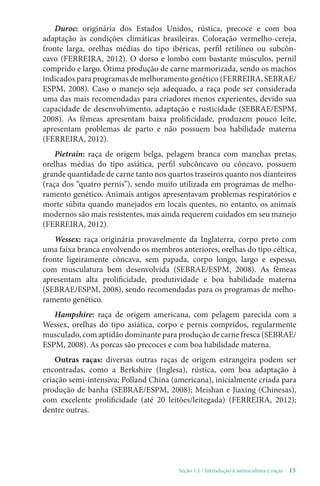 Seção 1.1 / Introdução à suinocultura e raças - 15
Duroc: originária dos Estados Unidos, rústica, precoce e com boa
adaptação às condições climáticas brasileiras. Coloração vermelho-cereja,
fronte larga, orelhas médias do tipo ibéricas, perfil retilíneo ou subcôn-
cavo (FERREIRA, 2012). O dorso e lombo com bastante músculos, pernil
comprido e largo. Ótima produção de carne marmorizada, sendo os machos
indicados para programas de melhoramento genético (FERREIRA, SEBRAE/
ESPM, 2008). Caso o manejo seja adequado, a raça pode ser considerada
uma das mais recomendadas para criadores menos experientes, devido sua
capacidade de desenvolvimento, adaptação e rusticidade (SEBRAE/ESPM,
2008). As fêmeas apresentam baixa prolificidade, produzem pouco leite,
apresentam problemas de parto e não possuem boa habilidade materna
(FERREIRA, 2012).
Pietrain: raça de origem belga, pelagem branca com manchas pretas,
orelhas médias do tipo asiática, perfil subcôncavo ou côncavo, possuem
grande quantidade de carne tanto nos quartos traseiros quanto nos dianteiros
(raça dos “quatro pernis”), sendo muito utilizada em programas de melho-
ramento genético. Animais antigos apresentavam problemas respiratórios e
morte súbita quando manejados em locais quentes, no entanto, os animais
modernos são mais resistentes, mas ainda requerem cuidados em seu manejo
(FERREIRA, 2012).
Wessex: raça originária provavelmente da Inglaterra, corpo preto com
uma faixa branca envolvendo os membros anteriores, orelhas do tipo céltica,
fronte ligeiramente côncava, sem papada, corpo longo, largo e espesso,
com musculatura bem desenvolvida (SEBRAE/ESPM, 2008). As fêmeas
apresentam alta prolificidade, produtividade e boa habilidade materna
(SEBRAE/ESPM, 2008), sendo recomendadas para os programas de melho-
ramento genético.
Hampshire: raça de origem americana, com pelagem parecida com a
Wessex, orelhas do tipo asiática, corpo e pernis compridos, regularmente
musculado, com aptidão dominante para produção de carne fresca (SEBRAE/
ESPM, 2008). As porcas são precoces e com boa habilidade materna.
Outras raças: diversas outras raças de origem estrangeira podem ser
encontradas, como a Berkshire (Inglesa), rústica, com boa adaptação à
criação semi-intensiva; Polland China (americana), inicialmente criada para
produção de banha (SEBRAE/ESPM, 2008); Meishan e Jiaxing (Chinesas),
com excelente prolificidade (até 20 leitões/leitegada) (FERREIRA, 2012);
dentre outras.
 