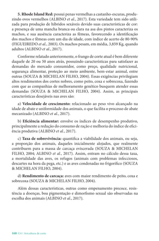 168-U4 / Avicultura de corte
5. Rhode Island Red: possui penas vermelhas a castanho-escuras, produ-
zindo ovos vermelhos (ALBINO et al., 2017). Esta variedade tem sido utili-
zada para produção de híbridos sexáveis devido suas características de cor:
a presença de uma mancha branca ou clara na asa dos pintos caracteriza os
machos, e sua ausência caracteriza as fêmeas, favorecendo a identificação
dos machos e fêmeas com um dia de idade, com índice de acerto de 80-90%
(FIGUEIREDO et al., 2003). Os machos pesam, em média, 3,859 Kg, quando
adultos (ALBINO et al., 2017).
Conforme relatado anteriormente, o frango de corte atual é bem diferente
daquele de 20 ou 50 anos atrás, possuindo características para satisfazer as
demandas do mercado consumidor, como preço, qualidade nutricional,
segurança alimentar, proteção ao meio ambiente, bem-estar animal, entre
outras (SOUZA  MICHELAN FILHO, 2004). Essas exigências privilegiam
altos rendimentos dos cortes nobres, como peito, coxa e sobrecoxa, fazendo
com que as companhias de melhoramento genético busquem atender essas
demandas (SOUZA  MICHELAN FILHO, 2004). Assim, as principais
características desejáveis nas aves são:
a) Velocidade de crescimento: relacionado ao peso vivo alcançado na
idade de abate e uniformidade dos animais, o que facilita o processo de abate
mecanizado (ALBINO et al., 2017).
b) Eficiência alimentar: envolve os índices de desempenho produtivo,
principalmente a redução do consumo de ração e melhoria do índice de efici-
ência produtiva (ALBINO et al., 2017).
c) Taxa de sobrevivência: quantifica a viabilidade dos animais, ou seja,
a proporção dos animais, daqueles inicialmente alojados, que realmente
contribuem para a massa de carcaça eviscerada (SOUZA  MICHELAN
FILHO, 2004; ALBINO et al., 2017). Assim, entram no cálculo dessa taxa,
a mortalidade das aves, os refugos (animais com problemas infecciosos,
descartes na hora da pega, etc.) e as aves condenadas no frigorífico (SOUZA
 MICHELAN FILHO, 2004).
d) Rendimento de carcaça: aves com maior rendimento de peito, coxa e
sobrecoxa (SOUZA  MICHELAN FILHO, 2004).
Além dessas características, outras como empenamento precoce, resis-
tência a doenças, boa pigmentação e dimorfismo sexual são observadas na
escolha dos animais (ALBINO et al., 2017).
 