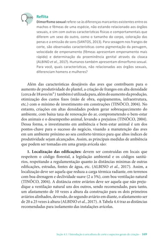 Seção 4.1 / Introdução à avicultura de corte e aspectos gerais de criação - 169
Reflita
Dimorfismo sexual refere-se às diferenças marcantes existentes entre os
machos e fêmeas de uma espécie, não estando relacionado aos órgãos
sexuais, e sim com outras características físicas e comportamentais que
diferem um sexo do outro, como o tamanho do corpo, coloração das
penas e a emissão de sons (SANTOS, 2013). Para sexagem nos frangos de
corte, são observadas características como pigmentação da penugem,
velocidade de empenamento (fêmeas apresentam empenamento mais
rápido) e determinação da proeminência genital através da cloaca
(ALBINO et al., 2017). Humanos também apresentam dimorfismo sexual.
Para você, quais características, não relacionadas aos órgãos sexuais,
diferenciam homens e mulheres?
Além das características desejáveis das aves que contribuem para o
aumento de produtividade do plantel, a criação de frangos em alta densidade
(cercade18aves/m²) tambéméutilizadapara,alémdoaumentodaprodução,
otimização dos custos fixos (mão de obra, equipamentos, infraestrutura,
etc.) com o mínimo de investimento em construções (TINÔCO, 2004). No
entanto, criações em altas densidades podem gerar sobreaquecimento do
ambiente, com baixa taxa de renovação do ar, comprometendo o bem-estar
dos animais e o desempenho animal, levando a prejuízos (TINÔCO, 2004).
Dessa forma, o investimento em ambiência e bem-estar animal é um dos
pontos-chave para o sucesso do negócio, visando a manutenção das aves
em um ambiente próximo ao seu conforto térmico para que altos índices de
produtividade sejam alcançados. Assim, as principais medidas de ambiência
que podem ser tomadas em uma granja avícola são:
1. Localização das edificações: devem ser construídas em locais que
respeitem o código florestal, a legislação ambiental e os códigos sanitá-
rios, respeitando a regulamentação quanto às distâncias mínimas de outras
edificações, estradas, fontes de água, etc. (ALBINO et al., 2017). Assim, a
localização deve ser aquela que reduza a carga térmica radiante, em terrenos
com boa drenagem e declividade suave (2 a 5%), com boa ventilação natural
(TINÔCO, 2004). A distância entre aviários deve ser aquela que não preju-
dique a ventilação natural uns dos outros, sendo recomendado, para tanto,
um afastamento de 10 vezes a altura da construção para os dois primeiros
aviários alinhados, devendo, do segundo aviário em diante, o afastamento ser
de 20 a 25 vezes à altura (ALBINO et al., 2017). A Tabela 4.4 traz as distâncias
recomendadas para isolamento das instalações avícolas.
 