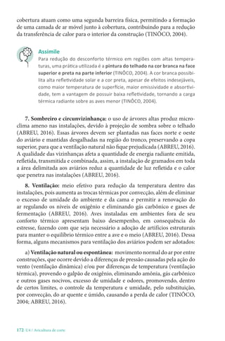 172-U4 / Avicultura de corte
cobertura atuam como uma segunda barreira física, permitindo a formação
de uma camada de ar móvel junto à cobertura, contribuindo para a redução
da transferência de calor para o interior da construção (TINÔCO, 2004).
Assimile
Para redução do desconforto térmico em regiões com altas tempera-
turas, uma prática utilizada é a pintura do telhado na cor branca na face
superior e preta na parte inferior (TINÔCO, 2004). A cor branca possibi-
lita alta refletividade solar e a cor preta, apesar de efeitos indesejáveis,
como maior temperatura de superfície, maior emissividade e absortivi-
dade, tem a vantagem de possuir baixa refletividade, tornando a carga
térmica radiante sobre as aves menor (TINÔCO, 2004).
7. Sombreiro e circunvizinhança: o uso de árvores altas produz micro-
clima ameno nas instalações, devido à projeção de sombra sobre o telhado
(ABREU, 2016). Essas árvores devem ser plantadas nas faces norte e oeste
do aviário e mantidas desgalhadas na região do tronco, preservando a copa
superior, para que a ventilação natural não fique prejudicada (ABREU, 2016).
A qualidade das vizinhanças afeta a quantidade de energia radiante emitida,
refletida, transmitida e combinada, assim, a instalação de gramados em toda
a área delimitada aos aviários reduz a quantidade de luz refletida e o calor
que penetra nas instalações (ABREU, 2016).
8. Ventilação: meio efetivo para redução da temperatura dentro das
instalações, pois aumenta as trocas térmicas por convecção, além de eliminar
o excesso de umidade do ambiente e da cama e permitir a renovação do
ar regulando os níveis de oxigênio e eliminando gás carbônico e gases de
fermentação (ABREU, 2016). Aves instaladas em ambientes fora de seu
conforto térmico apresentam baixo desempenho, em consequência do
estresse, fazendo com que seja necessário a adoção de artifícios estruturais
para manter o equilíbrio térmico entre a ave e o meio (ABREU, 2016). Dessa
forma, alguns mecanismos para ventilação dos aviários podem ser adotados:
a) Ventilação natural ou espontânea: movimento normal do ar por entre
construções, que ocorre devido a diferenças de pressão causadas pela ação do
vento (ventilação dinâmica) e/ou por diferenças de temperatura (ventilação
térmica), provendo o galpão de oxigênio, eliminando amônia, gás carbônico
e outros gases nocivos, excesso de umidade e odores, promovendo, dentro
de certos limites, o controle da temperatura e umidade, pelo substituição,
por convecção, do ar quente e úmido, causando a perda de calor (TINÔCO,
2004; ABREU, 2016).
 