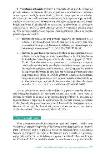 Seção 4.1 / Introdução à avicultura de corte e aspectos gerais de criação - 173
b) Ventilação artificial: promove a renovação do ar por diferenças de
pressão criadas mecanicamente, por exaustores e ventiladores, e utilizada
sempre que as condições naturais de ventilação não proporcionam o índice
de renovação do ar adequado ou abaixamento de temperatura, permitindo,
ainda, o tratamento do ar (filtração, umidificação, secagem, etc.) e a distri-
buição uniforme e suficiente do ar no aviário, independente das condições
atmosféricas (TINÔCO, 2004; ABREU, 2016). A ventilação artificial pode
ser feita por sistema de pressão negativa (exaustão) ou por sistema de pressão
positiva (pressurização).
• Sistema de ventilação por pressão negativa ou exaustão: nesse
sistema, o ar é forçado, por meio de exaustores, de dentro para fora,
criando um vácuo parcial dentro da instalação, fazendo com que o ar
externo seja succionado (TINÔCO, 2004; ABREU, 2016).
• Sistema de ventilação por pressão positiva ou pressurização: nesse
sistema, o ar é forçado, por meio de ventiladores, de fora para dentro
da instalação, entrando por meio de aberturas no galpão (ABREU,
2016). Uma das formas de promover o resfriamento evapora-
tivo é pela associação da ventilação à nebulização, que consiste na
formação de gotículas, muito pequenas, que asseguram o aumento
da superfície de contato de uma gota exposta ao ar, promovendo uma
evaporação mais rápida (TINÔCO, 2004). O sistema de nebulização
funciona melhor quanto mais seco for o ar e quanto mais eficiente for
a pulverização, que depende do tamanho das gotículas e da dispo-
sição dos bicos em relação aos ventiladores (TINÔCO, 2004).
Assim, adotando as medidas de ambiência, é possível atender algumas
das liberdades inerentes ao bem-estar animal que, assim como para as
demais categorias de animais de produção, deve promover: 1. liberdade de
movimentação e expressão do comportamento normal, inerente à espécie;
2. liberdade de não passar fome ou sede; 3. liberdade de não passar estresse
físico ou térmico; 4. liberdade de não estar exposto a doenças e maus tratos;
5. liberdade de não passar medo (LIMA et al., 2004).
Sem medo de errar
Uma cooperativa avícola, localizada na região Sul do país, trabalha com
o sistema de criação cooperado com os produtores, fornecendo os insumos
para o produtor, como os pintos, a ração, os medicamentos, a assistência
técnica, o transporte da ração e dos frangos para o abate, e o produtor
cooperado entra com as instalações, a cama e a mão-de-obra, sendo que,
no término do lote, o produtor recebe de acordo com sua produtividade.
 