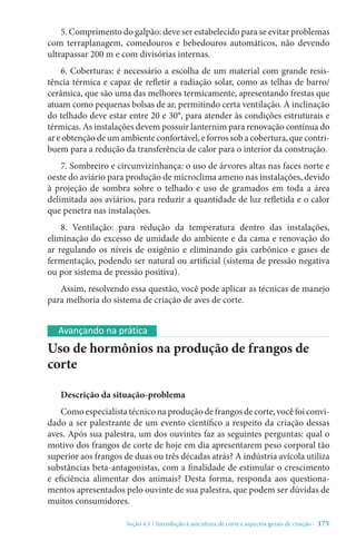 Seção 4.1 / Introdução à avicultura de corte e aspectos gerais de criação - 175
Avançando na prática
Uso de hormônios na produção de frangos de
corte
Descrição da situação-problema
Comoespecialistatécniconaproduçãodefrangosdecorte,vocêfoiconvi-
dado a ser palestrante de um evento científico a respeito da criação dessas
aves. Após sua palestra, um dos ouvintes faz as seguintes perguntas: qual o
motivo dos frangos de corte de hoje em dia apresentarem peso corporal tão
superior aos frangos de duas ou três décadas atrás? A indústria avícola utiliza
substâncias beta-antagonistas, com a finalidade de estimular o crescimento
e eficiência alimentar dos animais? Desta forma, responda aos questiona-
mentos apresentados pelo ouvinte de sua palestra, que podem ser dúvidas de
muitos consumidores.
5. Comprimento do galpão: deve ser estabelecido para se evitar problemas
com terraplanagem, comedouros e bebedouros automáticos, não devendo
ultrapassar 200 m e com divisórias internas.
6. Coberturas: é necessário a escolha de um material com grande resis-
tência térmica e capaz de refletir a radiação solar, como as telhas de barro/
cerâmica, que são uma das melhores termicamente, apresentando frestas que
atuam como pequenas bolsas de ar, permitindo certa ventilação. A inclinação
do telhado deve estar entre 20 e 30°, para atender às condições estruturais e
térmicas. As instalações devem possuir lanternim para renovação contínua do
ar e obtenção de um ambiente confortável, e forros sob a cobertura, que contri-
buem para a redução da transferência de calor para o interior da construção.
7. Sombreiro e circunvizinhança: o uso de árvores altas nas faces norte e
oeste do aviário para produção de microclima ameno nas instalações, devido
à projeção de sombra sobre o telhado e uso de gramados em toda a área
delimitada aos aviários, para reduzir a quantidade de luz refletida e o calor
que penetra nas instalações.
8. Ventilação: para redução da temperatura dentro das instalações,
eliminação do excesso de umidade do ambiente e da cama e renovação do
ar regulando os níveis de oxigênio e eliminando gás carbônico e gases de
fermentação, podendo ser natural ou artificial (sistema de pressão negativa
ou por sistema de pressão positiva).
Assim, resolvendo essa questão, você pode aplicar as técnicas de manejo
para melhoria do sistema de criação de aves de corte.
 