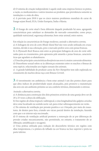 Seção 4.1 / Introdução à avicultura de corte e aspectos gerais de criação - 177
2. O frango de corte atual é bem diferente daquele produzido há anos, agregando
características para satisfazer as demandas do mercado consumidor, como preço,
qualidade nutricional, segurança alimentar, bem-estar animal, entre outros.
3. O investimento em ambiência e bem-estar animal é um dos pontos-chave para
que altos índices de produtividade sejam alcançados, pois promove a manutenção
das aves em um ambiente próximo ao seu conforto térmico, diminuindo o estresse.
Em relação às características do frango moderno, assinale a alternativa correta.
a) A linhagem de aves de corte Rhode Island Red não vem sendo utilizada em cruza-
mentos, devido à sua coloração, pois o mercado prefere aves com penas brancas.
b) A Plymouth Rock Branca está entre as principais linhagens de aves de corte utili-
zadas para os cruzamentos, pois apresenta pele amarela e penas brancas, caracterís-
ticas que agradam os abatedouros.
c) Uma das principais características desejáveis nas aves é a maior conversão alimentar.
d) Dimorfismo sexual refere-se às diferenças existentes entre os machos e fêmeas de
uma espécie, relacionadas aos órgãos sexuais dos animais.
e) A grande habilidade de produzir carne da New Hampshire tem sido explorada no
cruzamento de machos dessa raça com fêmeas Cornish.
Assinale a alternativa correta.
a) A distância para construção dos dois primeiros aviários de uma granja deve ser de
20 a 25 vezes a altura da edificação.
b) Em regiões de clima tropical e subtropical, o eixo longitudinal dos galpões avícolas
deve estar localizado no sentido norte-sul, para evitar sobreaquecimento no verão.
c) No sistema de ventilação por pressão positiva o ar é forçado, por meio de exaus-
tores, de dentro para fora, criando um vácuo parcial dentro da instalação, fazendo
com que o ar externo seja succionado.
d) O sistema de ventilação artificial promove a renovação do ar por diferenças de
pressão criadas mecanicamente, não permitindo, no entanto, o tratamento do ar
(filtração, umidificação e secagem).
e) Uma prática utilizada para redução do desconforto térmico em regiões com
altas temperaturas, é a pintura do telhado na cor branca na face superior e preta na
parte inferior.
d) O sistema de criação independente é aquele onde uma empresa fornece os pintos,
a ração, os medicamentos e outros insumos ao produtor, que providencia somente as
instalações e a mão de obra.
e) A previsão para 2018 é que os cinco maiores produtores mundiais de carne de
frango sejam Brasil, EUA, União Europeia, Índia e Rússia.
 