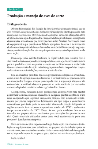 178-U4 / Avicultura de corte
Produção e manejo de aves de corte
Diálogo aberto
O bom desempenho dos frangos de corte depende do manejo inicial que as
avesrecebem,desdeaescolhadospintinhosparacomporoplantel,passandopelo
manejo no recebimento, oferecimento de condições sanitárias adequadas, além
dealimentaçãoeáguadequalidadeeemquantidadesquesatisfaçamasexigências
dosanimaiseumambientequefavoreçaobem-estar.Paraisso,énecessárioouso
de equipamentos que permitam ambiência apropriada às aves e o fornecimento
dealimentaçãoqueatendaàssuasdemandas,alémdefacilitaromanejonagranja.
Assim,analiseasituaçãodescritaaseguirepondereasrespostasàquestãoretratada
nesta seção.
Uma cooperativa avícola, localizada na região Sul do país, trabalha com o
sistema de criação cooperado com os produtores, ou seja, fornece os insumos
para o produtor, como os pintos, a ração, os medicamentos, a assistência
técnica, o transporte da ração e dos frangos para o abate, e o produtor coope-
rado entra com as instalações, a cama e a mão de obra.
Essa cooperativa monitora todos os procedimentos ligados à avicultura,
como o uso de agroquímicos nas lavouras, o fornecimento de medicamentos
e o manejo dos frangos, sempre preocupada com a segurança alimentar do
consumidor, a sanidade das aves, proteção ao meio ambiente e o bem-estar
animal, adaptada às mais variadas exigências dos clientes.
A cooperativa, buscando novos profissionais, contrata você para prestar
assistência técnica aos seus cooperados e o designa a prestar assistência a um
novo cooperado, que já possui instalações prontas, com sistema de resfria-
mento por placas evaporativas, bebedouros do tipo nipple e comedouros
automáticos, pois fazia parte de um outro sistema de criação integrado. A
região apresenta inverno com temperaturas médias de 13°C e verão com
temperaturas médias de 29°C. Dessa forma, quais cuidados devem ser
tomados no preparo dessas instalações para recepção dos pintos de um
dia? Quais materiais utilizados como cama você recomendaria para esse
produtor? Justifique sua resposta.
Com os fundamentos expostos ao longo desta seção em relação às insta-
lações e equipamentos para avicultura, ao preparo das instalações para as
aves de corte, ao manejo da cama do aviário e ao manejo básico de frangos de
corte, responda à questão proposta, que o ajudará em seu futuro profissional.
Bons estudos!
Seção 4.2
 