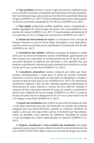 Seção 4.2 / Produção e manejo de aves de corte - 181
b) Tipo pendular: permite o acesso à água de maneira confortável para
as aves devido ao formato arredondado da borda lateral, devendo disponibi-
lizar uma lâmina de água que permita às aves beberem a quantidade desejada
de água (ALBINO et al., 2017). Pode ser utilizado tanto na fase inicial quanto
na fase de crescimento, atendendo de 70 a 80 aves (ALBINO et al., 2017).
c) Tipo nipple: proporciona melhor qualidade, menor contaminação e
melhor regulagem da vazão da água, de acordo com a necessidade das aves
por fase de criação (ALBINO et al., 2017). É recomendada a densidade de 20
a 25 pintinhos ou 10 a 12 frangos de corte por bico (ALBINO et al., 2017).
4. Sistema de fornecimento de ração: os comedouros têm a função de
fornecer alimento às aves de forma limpa, homogênea e sem desperdício,
com livre acesso aos animais, pouca manutenção e economia de mão de obra
(ALBINO et al., 2017).
a) Comedouro tipo tubular: utilizado em granjas de pequeno a médio
porte, por seu menor investimento inicial e durabilidade, apresentando um
tubo (corpo) com capacidade de armazenamento de até 20 Kg de ração e
um prato (alumínio ou plástico) sem divisórias e com superfície lisa, que
promove a distribuição uniforme da ração, podendo servir de 80 aves, na fase
inicial, até 45 aves, na fase final (ALBINO et al., 2017).
b) Comedouro automático: sistema composto por tubos que trans-
portam automaticamente a ração para os pratos de maneira uniforme,
mantendo o nível de ração igual em toda linha de distribuição, evitando o
excesso ou falta de ração para as aves (ALBINO et al., 2017). Os comedouros
automáticos reduzem a mão de obra utilizada, garantem padronização do
fornecimento de ração, reduzem o estresse das aves, além de estimular o
consumo devido à reposição constante de ração, no entanto, o investimento
inicial é alto e depende do uso de energia (ALBINO et al., 2017). O número
de aves por prato não deve ultrapassar de 45 a 55 aves na fase inicial e de 30
a 45 frangos na fase final (ALBINO et al., 2017).
O preparo das instalações para receber um novo lote de frangos de corte
é uma etapa importante para que seja fornecido aos animais um ambiente
adequado para seu desenvolvimento, ajustado às condições climáticas da
região, e, para que esta etapa tenha sucesso, é necessário que haja planeja-
mento da atividade, como questões de ambiência, densidade de criação
e nível tecnológico do aviário (automatizado ou manual) (ALBINO et al.,
2017).
1. Limpeza, desinfecção e vazio sanitário das instalações: são etapas
sequenciais para criação de um ambiente favorável ao desenvolvimento das
aves (CONY  ZOCCHE, 2004). Como um novo lote de frangos tem início
 