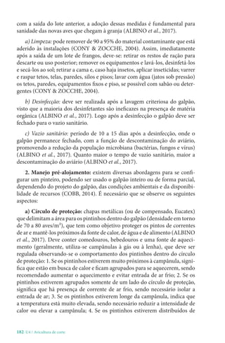 182-U4 / Avicultura de corte
com a saída do lote anterior, a adoção dessas medidas é fundamental para
sanidade das novas aves que chegam à granja (ALBINO et al., 2017).
a) Limpeza: pode remover de 90 a 95% do material contaminante que está
aderido às instalações (CONY  ZOCCHE, 2004). Assim, imediatamente
após a saída de um lote de frangos, deve-se: retirar os restos de ração para
descarte ou uso posterior; remover os equipamentos e lavá-los, desinfetá-los
e secá-los ao sol; retirar a cama e, caso haja insetos, aplicar inseticidas; varrer
e raspar tetos, telas, paredes, silos e pisos; lavar com água (jatos sob pressão)
os tetos, paredes, equipamentos fixos e piso, se possível com sabão ou deter-
gentes (CONY  ZOCCHE, 2004).
b) Desinfecção: deve ser realizada após a lavagem criteriosa do galpão,
visto que a maioria dos desinfetantes são ineficazes na presença de matéria
orgânica (ALBINO et al., 2017). Logo após a desinfecção o galpão deve ser
fechado para o vazio sanitário.
c) Vazio sanitário: período de 10 a 15 dias após a desinfecção, onde o
galpão permanece fechado, com a função de descontaminação do aviário,
promovendo a redução da população microbiana (bactérias, fungos e vírus)
(ALBINO et al., 2017). Quanto maior o tempo de vazio sanitário, maior a
descontaminação do aviário (ALBINO et al., 2017).
2. Manejo pré-alojamento: existem diversas abordagens para se confi-
gurar um pinteiro, podendo ser usado o galpão inteiro ou de forma parcial,
dependendo do projeto do galpão, das condições ambientais e da disponibi-
lidade de recursos (COBB, 2014). É necessário que se observe os seguintes
aspectos:
a) Círculo de proteção: chapas metálicas (ou de compensado, Eucatex)
que delimitam a área para os pintinhos dentro do galpão (densidade em torno
de 70 a 80 aves/m²), que tem como objetivo proteger os pintos de correntes
de ar e mantê-los próximos da fonte de calor, de água e de alimento (ALBINO
et al., 2017). Deve conter comedouros, bebedouros e uma fonte de aqueci-
mento (geralmente, utiliza-se campânulas à gás ou à lenha), que deve ser
regulada observando-se o comportamento dos pintinhos dentro do círculo
de proteção: 1. Se os pintinhos estiverem muito próximos à campânula, signi-
fica que estão em busca de calor e ficam agrupados para se aquecerem, sendo
recomendado aumentar o aquecimento e evitar entrada de ar frio; 2. Se os
pintinhos estiverem agrupados somente de um lado do círculo de proteção,
significa que há presença de corrente de ar frio, sendo necessário isolar a
entrada de ar; 3. Se os pintinhos estiverem longe da campânula, indica que
a temperatura está muito elevada, sendo necessário reduzir a intensidade de
calor ou elevar a campânula; 4. Se os pintinhos estiverem distribuídos de
 