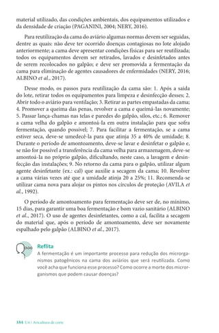 184-U4 / Avicultura de corte
material utilizado, das condições ambientais, dos equipamentos utilizados e
da densidade de criação (PAGANINI, 2004; NERY, 2016).
Para reutilização da cama do aviário algumas normas devem ser seguidas,
dentre as quais: não deve ter ocorrido doenças contagiosas no lote alojado
anteriormente; a cama deve apresentar condições físicas para ser reutilizada;
todos os equipamentos devem ser retirados, lavados e desinfetados antes
de serem recolocados no galpão; e deve ser promovida a fermentação da
cama para eliminação de agentes causadores de enfermidades (NERY, 2016;
ALBINO et al., 2017).
Desse modo, os passos para reutilização da cama são: 1. Após a saída
do lote, retirar todos os equipamentos para limpeza e desinfecção desses; 2.
Abrir todo o aviário para ventilação; 3. Retirar as partes empastadas da cama;
4. Promover a queima das penas, revolver a cama e queimá-Ias novamente;
5. Passar lança-chamas nas telas e paredes do galpão, silos, etc.; 6. Remover
a cama velha do galpão e amontoá-Ia em outra instalação para que sofra
fermentação, quando possível; 7. Para facilitar a fermentação, se a cama
estiver seca, deve-se umedecê-la para que atinja 35 a 40% de umidade; 8.
Durante o período de amontoamento, deve-se lavar e desinfetar o galpão e,
se não for possível a transferência da cama velha para armazenagem, deve-se
amontoá-Ia no próprio galpão, dificultando, neste caso, a lavagem e desin-
fecção das instalações; 9. No retorno da cama para o galpão, utilizar algum
agente desinfetante (ex.: cal) que auxilie a secagem da cama; 10. Revolver
a cama várias vezes até que a umidade atinja 20 a 25%; 11. Recomenda-se
utilizar cama nova para alojar os pintos nos círculos de proteção (AVILA et
al., 1992).
O período de amontoamento para fermentação deve ser de, no mínimo,
15 dias, para garantir uma boa fermentação e bom vazio sanitário (ALBINO
et al., 2017). O uso de agentes desinfetantes, como a cal, facilita a secagem
do material que, após o período de amontoamento, deve ser novamente
espalhado pelo galpão (ALBINO et al., 2017).
Reflita
A fermentação é um importante processo para redução dos microrga-
nismos patogênicos na cama dos aviários que será reutilizada. Como
você acha que funciona esse processo? Como ocorre a morte dos micror-
ganismos que podem causar doenças?
 