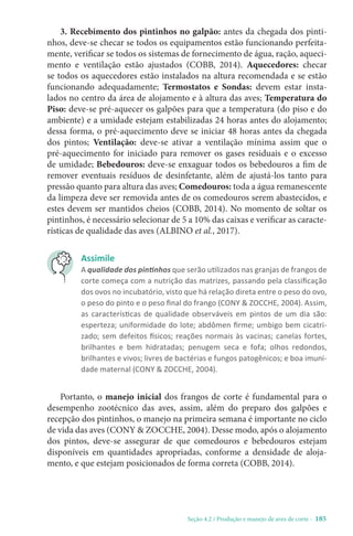 Seção 4.2 / Produção e manejo de aves de corte - 185
3. Recebimento dos pintinhos no galpão: antes da chegada dos pinti-
nhos, deve-se checar se todos os equipamentos estão funcionando perfeita-
mente, verificar se todos os sistemas de fornecimento de água, ração, aqueci-
mento e ventilação estão ajustados (COBB, 2014). Aquecedores: checar
se todos os aquecedores estão instalados na altura recomendada e se estão
funcionando adequadamente; Termostatos e Sondas: devem estar insta-
lados no centro da área de alojamento e à altura das aves; Temperatura do
Piso: deve-se pré-aquecer os galpões para que a temperatura (do piso e do
ambiente) e a umidade estejam estabilizadas 24 horas antes do alojamento;
dessa forma, o pré-aquecimento deve se iniciar 48 horas antes da chegada
dos pintos; Ventilação: deve-se ativar a ventilação mínima assim que o
pré-aquecimento for iniciado para remover os gases residuais e o excesso
de umidade; Bebedouros: deve-se enxaguar todos os bebedouros a fim de
remover eventuais resíduos de desinfetante, além de ajustá-los tanto para
pressão quanto para altura das aves; Comedouros: toda a água remanescente
da limpeza deve ser removida antes de os comedouros serem abastecidos, e
estes devem ser mantidos cheios (COBB, 2014). No momento de soltar os
pintinhos, é necessário selecionar de 5 a 10% das caixas e verificar as caracte-
rísticas de qualidade das aves (ALBINO et al., 2017).
Assimile
A qualidade dos pintinhos que serão utilizados nas granjas de frangos de
corte começa com a nutrição das matrizes, passando pela classificação
dos ovos no incubatório, visto que há relação direta entre o peso do ovo,
o peso do pinto e o peso final do frango (CONY  ZOCCHE, 2004). Assim,
as características de qualidade observáveis em pintos de um dia são:
esperteza; uniformidade do lote; abdômen firme; umbigo bem cicatri-
zado; sem defeitos físicos; reações normais às vacinas; canelas fortes,
brilhantes e bem hidratadas; penugem seca e fofa; olhos redondos,
brilhantes e vivos; livres de bactérias e fungos patogênicos; e boa imuni-
dade maternal (CONY  ZOCCHE, 2004).
Portanto, o manejo inicial dos frangos de corte é fundamental para o
desempenho zootécnico das aves, assim, além do preparo dos galpões e
recepção dos pintinhos, o manejo na primeira semana é importante no ciclo
de vida das aves (CONY  ZOCCHE, 2004). Desse modo, após o alojamento
dos pintos, deve-se assegurar de que comedouros e bebedouros estejam
disponíveis em quantidades apropriadas, conforme a densidade de aloja-
mento, e que estejam posicionados de forma correta (COBB, 2014).
 