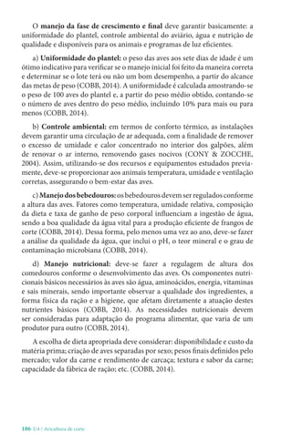 186-U4 / Avicultura de corte
O manejo da fase de crescimento e final deve garantir basicamente: a
uniformidade do plantel, controle ambiental do aviário, água e nutrição de
qualidade e disponíveis para os animais e programas de luz eficientes.
a) Uniformidade do plantel: o peso das aves aos sete dias de idade é um
ótimo indicativo para verificar se o manejo inicial foi feito da maneira correta
e determinar se o lote terá ou não um bom desempenho, a partir do alcance
das metas de peso (COBB, 2014). A uniformidade é calculada amostrando-se
o peso de 100 aves do plantel e, a partir do peso médio obtido, contando-se
o número de aves dentro do peso médio, incluindo 10% para mais ou para
menos (COBB, 2014).
b) Controle ambiental: em termos de conforto térmico, as instalações
devem garantir uma circulação de ar adequada, com a finalidade de remover
o excesso de umidade e calor concentrado no interior dos galpões, além
de renovar o ar interno, removendo gases nocivos (CONY  ZOCCHE,
2004). Assim, utilizando-se dos recursos e equipamentos estudados previa-
mente, deve-se proporcionar aos animais temperatura, umidade e ventilação
corretas, assegurando o bem-estar das aves.
c)Manejodosbebedouros:osbebedourosdevemserreguladosconforme
a altura das aves. Fatores como temperatura, umidade relativa, composição
da dieta e taxa de ganho de peso corporal influenciam a ingestão de água,
sendo a boa qualidade da água vital para a produção eficiente de frangos de
corte (COBB, 2014). Dessa forma, pelo menos uma vez ao ano, deve-se fazer
a análise da qualidade da água, que inclui o pH, o teor mineral e o grau de
contaminação microbiana (COBB, 2014).
d) Manejo nutricional: deve-se fazer a regulagem de altura dos
comedouros conforme o desenvolvimento das aves. Os componentes nutri-
cionais básicos necessários às aves são água, aminoácidos, energia, vitaminas
e sais minerais, sendo importante observar a qualidade dos ingredientes, a
forma física da ração e a higiene, que afetam diretamente a atuação destes
nutrientes básicos (COBB, 2014). As necessidades nutricionais devem
ser consideradas para adaptação do programa alimentar, que varia de um
produtor para outro (COBB, 2014).
A escolha de dieta apropriada deve considerar: disponibilidade e custo da
matéria prima; criação de aves separadas por sexo; pesos finais definidos pelo
mercado; valor da carne e rendimento de carcaça; textura e sabor da carne;
capacidade da fábrica de ração; etc. (COBB, 2014).
 