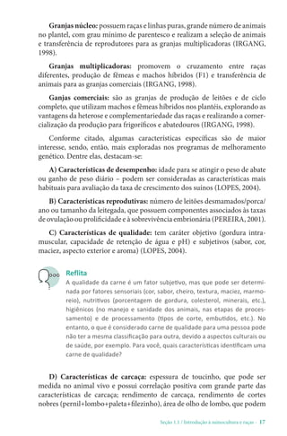 Seção 1.1 / Introdução à suinocultura e raças - 17
Granjas núcleo: possuem raças e linhas puras, grande número de animais
no plantel, com grau mínimo de parentesco e realizam a seleção de animais
e transferência de reprodutores para as granjas multiplicadoras (IRGANG,
1998).
Granjas multiplicadoras: promovem o cruzamento entre raças
diferentes, produção de fêmeas e machos híbridos (F1) e transferência de
animais para as granjas comerciais (IRGANG, 1998).
Ganjas comerciais: são as granjas de produção de leitões e de ciclo
completo, que utilizam machos e fêmeas híbridos nos plantéis, explorando as
vantagens da heterose e complementariedade das raças e realizando a comer-
cialização da produção para frigoríficos e abatedouros (IRGANG, 1998).
Conforme citado, algumas características específicas são de maior
interesse, sendo, então, mais exploradas nos programas de melhoramento
genético. Dentre elas, destacam-se:
A) Características de desempenho: idade para se atingir o peso de abate
ou ganho de peso diário – podem ser consideradas as características mais
habituais para avaliação da taxa de crescimento dos suínos (LOPES, 2004).
B) Características reprodutivas: número de leitões desmamados/porca/
ano ou tamanho da leitegada, que possuem componentes associados às taxas
de ovulação ou prolificidade e à sobrevivência embrionária (PEREIRA, 2001).
C) Características de qualidade: tem caráter objetivo (gordura intra-
muscular, capacidade de retenção de água e pH) e subjetivos (sabor, cor,
maciez, aspecto exterior e aroma) (LOPES, 2004).
Reflita
A qualidade da carne é um fator subjetivo, mas que pode ser determi-
nada por fatores sensoriais (cor, sabor, cheiro, textura, maciez, marmo-
reio), nutritivos (porcentagem de gordura, colesterol, minerais, etc.),
higiênicos (no manejo e sanidade dos animais, nas etapas de proces-
samento) e de processamento (tipos de corte, embutidos, etc.). No
entanto, o que é considerado carne de qualidade para uma pessoa pode
não ter a mesma classificação para outra, devido a aspectos culturais ou
de saúde, por exemplo. Para você, quais características identificam uma
carne de qualidade?
D) Características de carcaça: espessura de toucinho, que pode ser
medida no animal vivo e possui correlação positiva com grande parte das
características de carcaça; rendimento de carcaça, rendimento de cortes
nobres (pernil+lombo+paleta+filezinho), área de olho de lombo, que podem
 