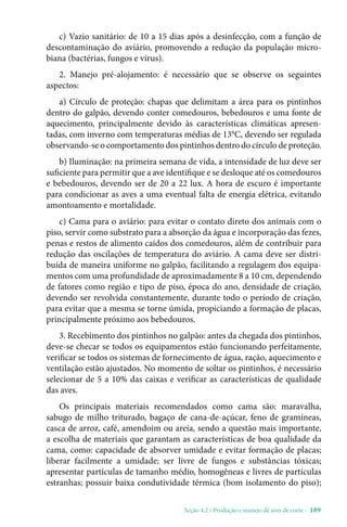 Seção 4.2 / Produção e manejo de aves de corte - 189
c) Vazio sanitário: de 10 a 15 dias após a desinfecção, com a função de
descontaminação do aviário, promovendo a redução da população micro-
biana (bactérias, fungos e vírus).
2. Manejo pré-alojamento: é necessário que se observe os seguintes
aspectos:
a) Círculo de proteção: chapas que delimitam a área para os pintinhos
dentro do galpão, devendo conter comedouros, bebedouros e uma fonte de
aquecimento, principalmente devido às características climáticas apresen-
tadas, com inverno com temperaturas médias de 13°C, devendo ser regulada
observando-se o comportamento dos pintinhos dentro do círculo de proteção.
b) Iluminação: na primeira semana de vida, a intensidade de luz deve ser
suficiente para permitir que a ave identifique e se desloque até os comedouros
e bebedouros, devendo ser de 20 a 22 lux. A hora de escuro é importante
para condicionar as aves a uma eventual falta de energia elétrica, evitando
amontoamento e mortalidade.
c) Cama para o aviário: para evitar o contato direto dos animais com o
piso, servir como substrato para a absorção da água e incorporação das fezes,
penas e restos de alimento caídos dos comedouros, além de contribuir para
redução das oscilações de temperatura do aviário. A cama deve ser distri-
buída de maneira uniforme no galpão, facilitando a regulagem dos equipa-
mentos com uma profundidade de aproximadamente 8 a 10 cm, dependendo
de fatores como região e tipo de piso, época do ano, densidade de criação,
devendo ser revolvida constantemente, durante todo o período de criação,
para evitar que a mesma se torne úmida, propiciando a formação de placas,
principalmente próximo aos bebedouros.
3. Recebimento dos pintinhos no galpão: antes da chegada dos pintinhos,
deve-se checar se todos os equipamentos estão funcionando perfeitamente,
verificar se todos os sistemas de fornecimento de água, ração, aquecimento e
ventilação estão ajustados. No momento de soltar os pintinhos, é necessário
selecionar de 5 a 10% das caixas e verificar as características de qualidade
das aves.
Os principais materiais recomendados como cama são: maravalha,
sabugo de milho triturado, bagaço de cana-de-açúcar, feno de gramíneas,
casca de arroz, café, amendoim ou areia, sendo a questão mais importante,
a escolha de materiais que garantam as características de boa qualidade da
cama, como: capacidade de absorver umidade e evitar formação de placas;
liberar facilmente a umidade; ser livre de fungos e substâncias tóxicas;
apresentar partículas de tamanho médio, homogêneas e livres de partículas
estranhas; possuir baixa condutividade térmica (bom isolamento do piso);
 
