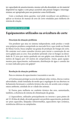 190-U4 / Avicultura de corte
ter capacidade de amortecimento, mesmo sob alta densidade; ser de material
disponível na região e com preço acessível; não possuir fungos e microrga-
nismos; ser apropriada para uso posterior como fertilizante.
Com a resolução desta questão, você pôde reconhecer um problema e
aplicar as técnicas de manejo de aves de corte estudadas para melhoria do
sistema de criação.
Equipamentos utilizados na avicultura de corte
Descrição da situação-problema
Um produtor que atua no sistema independente, onde produz e vende
seus próprios produtos competindo no mercado livre e que reside no Estado
de Minas Gerais, busca ampliar sua granja de produção de frangos de corte.
Ele contrata você como consultor técnico para iniciar a construção de um
novo galpão para as aves. Esse produtor pretende criar os frangos na densi-
dade de 12 aves por metro quadrado em um galpão com dimensões de 10
metros de largura por 125 metros de comprimento. Assim, quais equipa-
mentos para aquecimento, resfriamento, distribuição de água e comida são
os mais indicados para este galpão?
Resolução da situação-problema
Para os sistemas de aquecimento é necessário o uso de:
a) Cortinas para proteger as aves da radiação solar, ventos, chuvas e outras
adversidades, sendo instaladas de modo que a regulagem de sua abertura ou
fechamento favoreçam o conforto térmico das aves, de acordo com a tempe-
ratura ambiente, umidade do ar e idade dos animais.
b) Forros para melhoria no conforto térmico das aves, aumentando,
também, a eficiência do sistema de climatização da granja.
c) Aquecedores, utilizados principalmente no inverno e para pintos de
até 15-20 dias de idade, devendo garantir um perfeito aquecimento, podendo
ser pisos aquecidos, lâmpadas infravermelhas, aquecedores tipo cerâmica,
resistências elétricas ou campânulas.
Avançando na prática
 