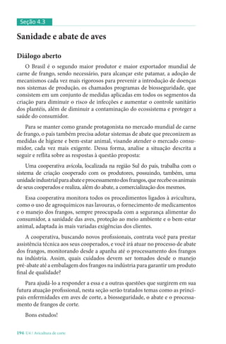 194-U4 / Avicultura de corte
Sanidade e abate de aves
Diálogo aberto
O Brasil é o segundo maior produtor e maior exportador mundial de
carne de frango, sendo necessário, para alcançar este patamar, a adoção de
mecanismos cada vez mais rigorosos para prevenir a introdução de doenças
nos sistemas de produção, os chamados programas de biosseguridade, que
consistem em um conjunto de medidas aplicadas em todos os segmentos da
criação para diminuir o risco de infecções e aumentar o controle sanitário
dos plantéis, além de diminuir a contaminação do ecossistema e proteger a
saúde do consumidor.
Para se manter como grande protagonista no mercado mundial de carne
de frango, o país também precisa adotar sistemas de abate que preconizem as
medidas de higiene e bem-estar animal, visando atender o mercado consu-
midor, cada vez mais exigente. Dessa forma, analise a situação descrita a
seguir e reflita sobre as respostas à questão proposta:
Uma cooperativa avícola, localizada na região Sul do país, trabalha com o
sistema de criação cooperado com os produtores, possuindo, também, uma
unidadeindustrialparaabateeprocessamentodosfrangos,querecebeosanimais
de seus cooperados e realiza, além do abate, a comercialização dos mesmos.
Essa cooperativa monitora todos os procedimentos ligados à avicultura,
como o uso de agroquímicos nas lavouras, o fornecimento de medicamentos
e o manejo dos frangos, sempre preocupada com a segurança alimentar do
consumidor, a sanidade das aves, proteção ao meio ambiente e o bem-estar
animal, adaptada às mais variadas exigências dos clientes.
A cooperativa, buscando novos profissionais, contrata você para prestar
assistência técnica aos seus cooperados, e você irá atuar no processo de abate
dos frangos, monitorando desde a apanha até o processamento dos frangos
na indústria. Assim, quais cuidados devem ser tomados desde o manejo
pré-abate até a embalagem dos frangos na indústria para garantir um produto
final de qualidade?
Para ajudá-lo a responder a essa e a outras questões que surgirem em sua
futura atuação profissional, nesta seção serão tratados temas como as princi-
pais enfermidades em aves de corte, a biosseguridade, o abate e o processa-
mento de frangos de corte.
Bons estudos!
Seção 4.3
 